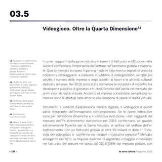 I numeri raggiunti dalla game industry in termini di fatturato e diffusione nella
società confermano l’importanza del settore nel panorama globale e naziona-
le. Quarto mercato europeo, il gaming made in Italy mostra segnali di crescita
coerenti e incoraggianti: a crescere, il pubblico di videogiocatori, sempre più
adulto, il numero delle imprese e degli addetti ai lavori e le attività culturali
dedicate ad esse. Nel 2016 sono state numerose le occasioni di incontro tra
developer e pubblico di giocatori e fruitori, favorite dall’uscita nel mercato dei
primi visori di realtà virtuale. Accanto ad imprese consolidate, sempre più nu-
merose sono le startup nate attorno alla creazione di opere in realtà virtuale.
Strumento e simbolo d’espressione dell’era digitale, il videogioco è quindi
parte integrante dell’immaginario contemporaneo. Se le opere interattive
sono per definizione dinamiche e in continua evoluzione, i dati raggiunti dal
mercato dell’intrattenimento elettronico nel 2016 confermano un quadro
estremamente fiorente per la Game Industry, al vertice nel settore dell’in-
trattenimento. Con un fatturato globale di oltre 99 miliardi di dollari42
l’indu-
stria del videogioco si conferma tra i settori in costante crescita43
. Mercato
emergente nel 2015, la Regione Asiatica ha registrato il maggior incremento
nel fatturato del settore nel corso del 2016 (58% del mercato globale, con
- 185 -
41. Realizzato in collaborazione
con Marco Accordi Rickards
- Direttore di VIGAMUS e
VIGAMUS Academy, e
Micaela Romanini –
Responsabile del Centro Studi
e Ricerche VIGAMUS.
42. +6,6% del 2015, con
91,8 miliardi di dollari registrati
globalmente, NEWZOO,
2016 Global Games Market
per Regions with Year on Year
Growth Rates
43. NEWZOO, 2016 Global
Games Market per Regions
with Year on Year Growth
Rates
44. Esattamente
Euro 952.172.036
45. Milano, 5 aprile 2016 –
AESVI (Associazione Editori
Sviluppatori Videogiochi
Italiani) ha presentato una
fotografia del mercato dei
videogiochi in Italia nel 2015,
elaborata sulla base di dati
forniti dalla società di ricerca
GfK.
03.5
Videogioco. Oltre la Quarta Dimensione41
Io sono cultura. Rapporto 2016
 