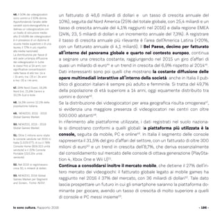 un fatturato di 46,6 miliardi di dollari e un tasso di crescita annuale del
10%), seguita dal Nord America (25% del totale globale, con 25,4 miliardi e un
tasso di crescita annuale del 4,1% raggiunti nel 2016) e dalla regione EMEA
(24%, 23, 5 miliardi di dollari e un incremento annuale del 7,3%). A registrare
il tasso di crescita annuale più rilevante è l’area dell’America Latina (+20%,
con un fatturato annuale di 4,1 miliardi). Il Bel Paese, decimo per fatturato
all’interno del panorama globale e quarto nel contesto europeo, continua
a segnare una crescita costante, raggiungendo nel 2015 un giro d’affari di
quasi un miliardo di euro44
e un trend in crescita del 6,9% rispetto al 201445
.
Dati interessanti sono poi quelli che mostrano la costante diffusione delle
opere multimediali interattive all’interno della società: anche in Italia il pub-
blico di giocatori italiani è sempre più adulto e femminile. Si tratta del 49,7%
della popolazione di età superiore a 14 anni, oggi equamente distribuito tra
uomini e donne46
.
Se la distribuzione dei videogiocatori per area geografica risulta omogenea47
,
si evidenzia una maggiore presenza di videogiocatori nei centri con oltre
500.000 abitanti48
.
In riferimento alle piattaforme utilizzate, i dati registrati nel suolo naziona-
le si dimostrano conformi a quelli globali: la piattaforma più utilizzata è la
console, seguita da mobile, PC e online49
. In Italia il segmento delle console
rappresenta il 31,5% del giro d’affari del settore, con un fatturato di oltre 300
milioni di euro50
e un trend in crescita dell’8,7%, che deriva essenzialmente
dal consolidamento sul mercato delle console di ottava generazione (PlaySta-
tion 4, Xbox One e Wii U)51
.
Continua a consolidarsi inoltre il mercato mobile, che detiene il 27% dell’in-
tero mercato dei videogiochi: il fatturato globale legato ai mobile games ha
raggiunto nel 2016 il 37% del mercato, con 36 miliardi di dollari52
. Tale dato
lascia prospettare un futuro in cui gli smartphone saranno la piattaforma do-
minante per giocare, avendo un tasso di crescita di molto superiore a quelli
di console e PC messi insieme53
.
- 186 -Io sono cultura. Rapporto 2016
46. Il 50% dei videogiocatori
sono uomini e il 50% donne.
Approfondendo l’analisi delle
variabili socio-demografiche si
delinea un videogiocatore con
un livello di istruzione medio-
alto (il 49,8% dei videogiocatori
è in possesso di un diploma di
scuola media superiore o di una
laurea, il 7,7% in più rispetto
alla media nazionale).
La distribuzione per fasce di
età vede un’ampia diffusione
dei videogiocatori in tutte
le classi fino ai 54 anni, con
significative concentrazioni
nelle fasce di età tra i 14 e
i 24 anni, tra i 25 e i 34 anni
e tra i 35 e i 44 anni.
47. 26% Nord Ovest, 19,3%
Nord Est, 21,6% Centro e
33,1% Sud e Isole.
48. 14,5% contro 12,1% della
popolazione italiana.
49. NEWZOO, 2015 - 2019
Global Games Market
50. NEWZOO, 2015 - 2019
Global Games Market
51. Oltre 1 milione sono state
le console vendute nel 2015 in
Italia (1.029.577), di cui il 78%
Console Home (806.323 unità
vendute) e il 22% Console
Portable (223.254 unità
vendute).
52. Nel 2015 si registravano
circa 30, 4 miliardi di dollari.
53. NEWZOO, 2016 Global
Games Market per Segment
and Screen, Fonte: AESVI
 