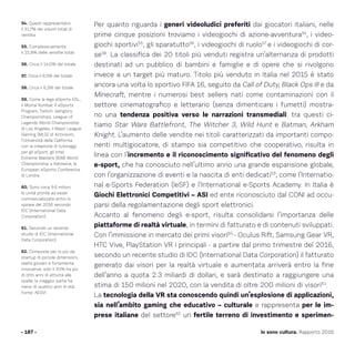 Per quanto riguarda i generi videoludici preferiti dai giocatori italiani, nelle
prime cinque posizioni troviamo i videogiochi di azione-avventura54
, i video-
giochi sportivi55
, gli sparatutto56
, i videogiochi di ruolo57
e i videogiochi di cor-
se58
. La classifica dei 20 titoli più venduti registra un’alternanza di prodotti
destinati ad un pubblico di bambini e famiglie e di opere che si rivolgono
invece a un target più maturo. Titolo più venduto in Italia nel 2015 è stato
ancora una volta lo sportivo FIFA 16, seguito da Call of Duty, Black Ops III e da
Minecraft, mentre i numerosi best sellers nati come contaminazioni con il
settore cinematografico e letterario (senza dimenticare i fumetti) mostra-
no una tendenza positiva verso le narrazioni transmediali: tra questi ci-
tiamo Star Wars Battlefront, The Witcher 3, Wild Hunt e Batman, Arkham
Knight. L’aumento delle vendite nei titoli caratterizzati da importanti compo-
nenti multigiocatore, di stampo sia competitivo che cooperativo, risulta in
linea con l’incremento e il riconoscimento significativo del fenomeno degli
e-sport, che ha conosciuto nell’ultimo anno una grande espansione globale,
con l’organizzazione di eventi e la nascita di enti dedicati59
, come l’Internatio-
nal e-Sports Federation (IeSF) e l’International e-Sports Academy. In Italia è
Giochi Elettronici Competitivi – ASI ed ente riconosciuto dal CONI ad occu-
parsi della regolamentazione degli sport elettronici.
Accanto al fenomeno degli e-sport, risulta consolidarsi l’importanza delle
piattaforme di realtà virtuale, in termini di fatturato e di contenuti sviluppati.
Con l’immissione in mercato dei primi visori60
- Oculus Rift, Samsung Gear VR,
HTC Vive, PlayStation VR i principali - a partire dal primo trimestre del 2016,
secondo un recente studio di IDC (International Data Corporation) il fatturato
generato dai visori per la realtà virtuale e aumentata arriverà entro la fine
dell’anno a quota 2.3 miliardi di dollari, e sarà destinato a raggiungere una
stima di 150 milioni nel 2020, con la vendita di oltre 200 milioni di visori61
.
La tecnologia della VR sta conoscendo quindi un’esplosione di applicazioni,
sia nell’ambito gaming che educativo – culturale e rappresenta per le im-
prese italiane del settore62
un fertile terreno di investimento e sperimen-
- 187 -
54. Questi rappresentano
il 31,7% dei volumi totali di
vendita
55. Complessivamente
il 22,8% delle vendite totali
56. Circa il 14,0% del totale
57. Circa il 9,5% del totale
58. Circa il 6,3% del totale
59. Come la lega eSports ESL,
il Mortal Kombat X eSports
Program, Twitch: Vainglory
Championships, League of
Legends World Championship
di Los Angeles, il Major League
Gaming (MLG) di Activision,
l’Università della California
con la creazione di tutoraggi
per gli eSport, gli Intel
Extreme Masters (IEM) World
Championship a Katowice, la
European eSports Conference
di Londra.
60. Sono circa 9.6 milioni
le unità pronte ad esser
commercializzate entro lo
spirare del 2016 secondo
IDC (International Data
Corporation).
61. Secondo un recente
studio di IDC (International
Data Corporation).
62. Composte per lo più da
startup di piccole dimensioni,
realtà giovani e fortemente
innovative: solo il 20% ha più
di otto anni di attività alle
spalle; la maggior parte ha
meno di quattro anni di età.
Fonte: AESVI
Io sono cultura. Rapporto 2016
 