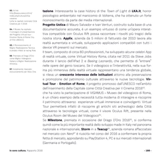 tazione. Interessante la case history di the Town of Light di LKA.it, horror
psicologico ambientato nel manicomio di Volterra, che ha ottenuto un forte
riconoscimento da parte dei media internazionali.
Progetto Ustica di Mauro Salvador e Ivan Venturi, costruito sulla base di una
documentazione accurata, è un esempio virtuoso di come un’opera interat-
tiva compatibile con Oculus Rift possa raccontare i risvolti più tragici della
nostra storia. Applix, azienda da 5 milioni di fatturato dal 2010 lavora alla
realtà aumentata e virtuale, sviluppando applicazioni compatibili con tutti i
device VR presenti sul mercato.
Il team, composto di circa 80 professionisti, ha sviluppato alcune celebri App
di realtà virtuale, come Virtual History Roma, citata nel 2011 da Steve Jobs
durante il lancio dell’iIPad 2 e Beeing Leonardo, che permette di “entrare”
nelle opere del genio toscano. Se il videogioco e l’interattività, nella sua for-
ma più immersiva della realtà virtuale rappresentano una tendenza globale,
si rileva un crescente interesse delle istituzioni attorno alla preservazione
e promozione del patrimonio culturale attraverso le nuove tecnologie. Vir-
tual Tour – Emotion of Rome, il progetto promosso dall’UNESCO nell’ambito
dell’inserimento della Capitale come Città Creativa per il Cinema 201663
.
che ha visto la partecipazione di VIGAMUS – Museo del videogioco di Roma,
è un chiaro esempio della necessità tutta moderna di interagire e riscoprire
il patrimonio attraverso esperienze virtuali immersive e coinvolgenti. Virtual
Tour permetterà infatti di riscoprire gli antichi siti archeologici della Città
attraverso le tecnologie virtuali, come il visore Oculus Rift, presente nella
Oculus Room del Museo del Videogioco64
.
Se Milestone, premiata in occasione del Drago D’Oro 201665
, si conferma
quindi come la più importante realtà dello sviluppo made in Italy nel panorama
nazionale e internazionale, Storm in a Teacup66
, azienda romana affacciatasi
nel mercato con Nero67
è riuscita nel corso del 2016 a confermare la propria
fetta di mercato, approdando su PlayStation 4, PC e sui mercati internazionali
(Germania e Portogallo).
- 188 -Io sono cultura. Rapporto 2016
63. Al link
http://www.unesco.it/cni/
index.php/cultura/citta-
creative
tutte le capitali nominate Città
Creative per il 2016
64. Il Museo ha ospitato
il convegno di presentazione
del Progetto Virtual tour -
Emotion Rome di Rome City
of Film UNESCO.
65. Il Riconoscimento di
Miglior Realizzazione Tecnica
è andato infatti al racing Ride.
66. Premiato al Drago D’Oro
come Miglior Videogioco
Italiano e Miglior Realizzazione
Artistica.
67. Inizialmente rilasciato
esclusivamente per Xbox One.
 