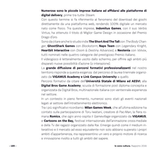 Numerose sono le piccole imprese italiane ad affidarsi alle piattaforme di
digital delivery, prime tra tutte Steam.
Con questo termine si fa riferimento al fenomeno del download dei giochi
direttamente da una piattaforma web, rendendo 100% digitale un mercato
nato come fisico. Tra queste imprese, Indomitus Games, con il suo Verbis
Virtus, ha ottenuto il titolo di Miglior Game Design in occasione del Premio
Drago d’oro.
Sono da citare anche lo studio indie The Short And The Tall con The Body Chan-
ger, GhostShark Games con Blockstorm, Naps Team con Legendary Knight,
Heartbit Interactive con Doom  Destiny Advanced, e Neotenia con Volvox,
tutti nominati nelle quattro categorie del prestigioso Premio italiano.
Il videogioco è letteralmente uscito dallo schermo, per offrire agli ambiti più
disparati nuove possibilità d’azione (o interazione).
La grande diffusione di percorsi formativi professionalizzanti nel nostro
territorio risponde a questa esigenza: dal percorso di laurea triennale organiz-
zato da VIGAMUS Academy e Link Campus University a quello.
Percorsi formativi da citare dell’Università Statale di Milano ed AESVI, alla
Digital Bros Game Academy, scuola di formazione post diploma concepita e
organizzata da Digital Bros, multinazionale italiana con ventennale esperienza
nel settore.
In un contesto in pieno fermento, numerosi sono stati gli eventi nazionali
legati al settore dell’intrattenimento elettronico.
Tra i più significativi ricordiamo: Milan Games Week, che all’ultima edizione ha
contato sulla partecipazione di Toru Iwatani, creatore di Pac-Man; la fiera ro-
mana Romics, che ogni anno ospita il Gamevillage organizzato da VIGAMUS;
e Cartoons on the Bay, festival internazionale dell’animazione cross-mediale
e della Tv dei ragazzi organizzato dalla Rai. Emerge quindi come il medium in-
terattivo e il mercato ad esso equivalente non solo abbiano superato i propri
ambiti d’appartenenza, ma rappresentino un vero e proprio motore di ricerca
e innovazione rivolto a tutti gli ambiti del sapere.
- 189 - Io sono cultura. Rapporto 2016
 