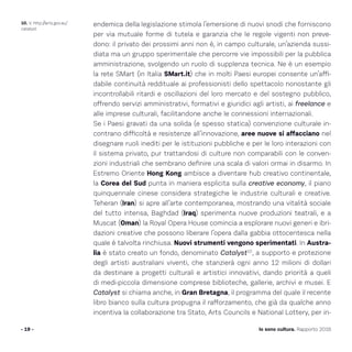 - 19 - Io sono cultura. Rapporto 2016
10. V. http://arts.gov.au/
catalyst
endemica della legislazione stimola l’emersione di nuovi snodi che forniscono
per via mutuale forme di tutela e garanzia che le regole vigenti non preve-
dono: il privato dei prossimi anni non è, in campo culturale, un’azienda sussi-
diata ma un gruppo sperimentale che percorre vie impossibili per la pubblica
amministrazione, svolgendo un ruolo di supplenza tecnica. Ne è un esempio
la rete SMart (in Italia SMart.it) che in molti Paesi europei consente un’affi-
dabile continuità reddituale ai professionisti dello spettacolo nonostante gli
incontrollabili ritardi e oscillazioni del loro mercato e del sostegno pubblico,
offrendo servizi amministrativi, formativi e giuridici agli artisti, ai freelance e
alle imprese culturali, facilitandone anche le connessioni internazionali.
Se i Paesi gravati da una solida (e spesso statica) convenzione culturale in-
contrano difficoltà e resistenze all’innovazione, aree nuove si affacciano nel
disegnare ruoli inediti per le istituzioni pubbliche e per le loro interazioni con
il sistema privato, pur trattandosi di culture non comparabili con le conven-
zioni industriali che sembrano definire una scala di valori ormai in disarmo. In
Estremo Oriente Hong Kong ambisce a diventare hub creativo continentale,
la Corea del Sud punta in maniera esplicita sulla creative economy, il piano
quinquennale cinese considera strategiche le industrie culturali e creative.
Teheran (Iran) si apre all’arte contemporanea, mostrando una vitalità sociale
del tutto intensa, Baghdad (Iraq) sperimenta nuove produzioni teatrali, e a
Muscat (Oman) la Royal Opera House comincia a esplorare nuovi generi e ibri-
dazioni creative che possono liberare l’opera dalla gabbia ottocentesca nella
quale è talvolta rinchiusa. Nuovi strumenti vengono sperimentati. In Austra-
lia è stato creato un fondo, denominato Catalyst10
, a supporto e protezione
degli artisti australiani viventi, che stanzierà ogni anno 12 milioni di dollari
da destinare a progetti culturali e artistici innovativi, dando priorità a queli
di medi-piccola dimensione comprese biblioteche, gallerie, archivi e musei. E
Catalyst si chiama anche, in Gran Bretagna, il programma del quale il recente
libro bianco sulla cultura propugna il rafforzamento, che già da qualche anno
incentiva la collaborazione tra Stato, Arts Councils e National Lottery, per in-
 
