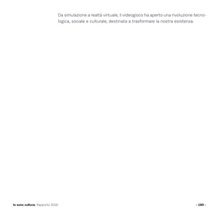 Da simulazione a realtà virtuale, il videogioco ha aperto una rivoluzione tecno-
logica, sociale e culturale, destinata a trasformare la nostra esistenza.
- 190 -Io sono cultura. Rapporto 2016
 