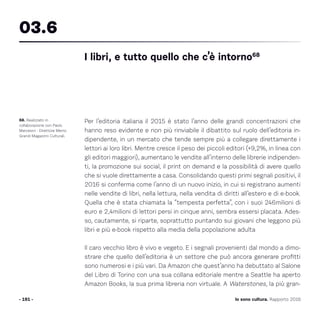 Per l’editoria italiana il 2015 è stato l’anno delle grandi concentrazioni che
hanno reso evidente e non più rinviabile il dibattito sul ruolo dell’editoria in-
dipendente, in un mercato che tende sempre più a collegare direttamente i
lettori ai loro libri. Mentre cresce il peso dei piccoli editori (+9,2%, in linea con
gli editori maggiori), aumentano le vendite all’interno delle librerie indipenden-
ti, la promozione sui social, il print on demand e la possibilità di avere quello
che si vuole direttamente a casa. Consolidando questi primi segnali positivi, il
2016 si conferma come l’anno di un nuovo inizio, in cui si registrano aumenti
nelle vendite di libri, nella lettura, nella vendita di diritti all’estero e di e-book.
Quella che è stata chiamata la “tempesta perfetta”, con i suoi 246milioni di
euro e 2,4milioni di lettori persi in cinque anni, sembra essersi placata. Ades-
so, cautamente, si riparte, soprattutto puntando sui giovani che leggono più
libri e più e-book rispetto alla media della popolazione adulta
Il caro vecchio libro è vivo e vegeto. E i segnali provenienti dal mondo a dimo-
strare che quello dell’editoria è un settore che può ancora generare profitti
sono numerosi e i più vari. Da Amazon che quest’anno ha debuttato al Salone
del Libro di Torino con una sua collana editoriale mentre a Seattle ha aperto
Amazon Books, la sua prima libreria non virtuale. A Waterstones, la più gran-
- 191 -
68. Realizzato in
collaborazione con Paolo
Marcesini - Direttore Memo
Grandi Magazzini Culturali.
I libri, e tutto quello che c’è intorno68
03.6
Io sono cultura. Rapporto 2016
 