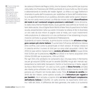 de catena di librerie del Regno Unito, che ha ripreso a fare profitti per la prima
volta dalla crisi finanziaria del 2008, puntando di nuovo tutto sui libri di carta
e abbandonando la vendita dei reader digitali. La sfida a cui oggi l’editoria è
chiamata è quella dell’innovazione, per soddisfare la fame dell’intrattenimen-
to e di approfondimento di un pubblico, distratto dalle tante opzioni disponi-
bili, ma non certo meno curioso. La sfida da vincere sta nella diversificazione
del modo in cui i contenuti vengono promossi e valorizzati. Come dimostra-
to dalla statunitense Rodale Books, la più grande casa editrice al mondo sui
temi della salute, che al Digital Book World di New York di quest’anno ha fatto
scuola, presentandosi nella sua veste rinnovata: la collana di libri è diventata
un sito web da due milioni di pagine viste al mese, con nuovi investimenti
nella produzione di videocorsi e di una conferenza in live streaming e la pro-
mozione centrata su gruppi Facebook di fidelizzazione.
Guardando al nostro mercato, la prima buona notizia è che all’estero si leg-
gono sempre più storie italiane. È aumentata l’influenza dell’editoria italiana
oltre confine, così come la percentuale di titoli venduti. Al tempo stesso è
in crescita anche il numero di titoli per cui sono stati acquistati i diritti. Nel
2015 le case editrici italiane hanno venduto all’estero i diritti di quasi 6mila
titoli (5.914 per la precisione, +11,7% sul 2014) e ne hanno acquistati oltre
10mila (10.685 per la precisione, +2% sul 2014).
Per ogni libro che vendiamo ne compriamo due. L’Europa resta il riferimento
sia per gli acquisti (55%) sia per le vendite (50,8%) ma gli altri mercati rap-
presentano la metà delle transazioni: Centro e Sud America in testa, seguiti
da Asia e Nord America69
. Un caso su tutti, quello di Elena Ferrante, arrivata
alla ribalta prima all’estero che in Italia, nel 2015 è stata inserita tra le 100
persone più influenti nel mondo dalla rivista Time. A trainare la vendita dei
diritti dei libri italiani, come spesso accade, c’è la letteratura per ragazzi e
per bambini, che è arrivata a coprire oltre un terzo dell’export complessivo
dell’editoria italiana (il 35,6%). Un salto enorme: ne esportiamo 2140 con-
tro i 486 del 2001. A differenza del dato generale, che vede sì un aumento
- 192 -Io sono cultura. Rapporto 2016
69. È quanto emerge dalla
ricerca realizzata da
Gianni Peresson
dell’Ufficio Studi
dell’Associazione Italiana
Editori (AIE) per conto
di ICE - Agenzia per la
promozione all’estero e
l’internazionalizzazione delle
imprese italiane: Mercanti di
storie. Rapporto sull’import/
export di diritti 2016.
 