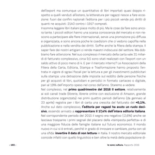 dell’export ma comunque un quantitativo di libri importati quasi doppio ri-
spetto a quelli venduti all’estero, la letteratura per ragazzi riesce a fare ecce-
zione: fuori dai confini nazionali l’editoria per i più piccoli vende più diritti di
quanti ne acquisti: 2140 contro i 1917 comprati.
Insomma leggere libri italiani piace molto di più. Ma le cose da fare sono anco-
ra tante. I piccoli editori hanno una scarsa conoscenza del mercato e non rie-
scono a partecipare alle fiere internazionali, serve una promozione più diffusa
e organizzata, e sono ancora poche le coedizioni che ci vedono capofila nella
pubblicazione e nella vendita dei diritti. Soffre anche la filiera della stampa. Il
saper fare dei nostri artigiani ci rende maestri indiscussi del settore. Ma dob-
biamo fare attenzione. Nel suo complesso il mercato della carta vale 31 miliar-
di di fatturato complessivo, circa 9,5 sono stati realizzati con l’export con un
saldo attivo di poco meno di 4. E per il mercato interno? Le Associazioni della
Filiera della Carta, Editoria, Stampa e Trasformazione hanno proposto l’en-
trata in vigore di sgravi fiscali per la lettura e per gli investimenti pubblicitari
sulla stampa: una detrazione dalle imposte sul reddito delle persone fisiche
per gli acquisti di libri, quotidiani e periodici in formato cartaceo o digitale,
pari al 19% dell’importo speso nel corso dell’anno. Staremo a vedere.
Nel complesso, nel primo quadrimestre del 2016 il settore, relativamente
ai soli canali trade (librerie, librerie online con esclusione di Amazon, grande
distribuzione organizzata) nei primi quattro periodi dell’anno (da gennaio al
23 aprile) registra per i libri di carta una crescita del fatturato del +0,1%.
Anche sul dato complessivo, l’editoria per ragazzi ha avuto un ruolo deci-
sivo, essendo arrivato a rappresentare il 17,4% dell’intera editoria italiana.
Nel corrispondente periodo del 2015 il segno era negativo (-2,6%) anche se
lasciava trasparire i primi segnali del placarsi della «tempesta perfetta» e di
una maggiore fiducia delle famiglie italiane sul futuro economico. Il mondo
nuovo in cui si è entrati, perché in grado di innovare e cambiare, porta con sé
una sfida: invertire il dato di non lettura in Italia. Il nostro mercato editoriale
coincide infatti con quello linguistico e ben oltre la metà della popolazione di-
- 193 - Io sono cultura. Rapporto 2016
 