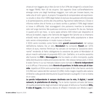 chiara di non leggere alcun libro (e non lo fa il 37% dei dirigenti) o e-book (non
ne legge l’84%). Non c’è da stupirsi. Dal rapporto Ocse sull’analfabetismo
emerge come uno degli handicap maggiori, non solo per trovare lavoro, ma
nella vita di tutti i giorni, è proprio l’incapacità di comprendere ed esprimersi.
Lo studio ci dice che il 28% degli italiani è escluso da qualsiasi attività sociale
e di partecipazione, anche alla vita politica, figuriamoci dalla lettura. L’Ocse ci
informa inoltre che di fronte a un testo scritto o parlato il 70% degli italiani
si trova in difficoltà. Dati scoraggianti che potranno invertire la tendenza
solo nel lungo termine. Ma qualcosa comincia a muoversi fin da ora. Sempre
in questi primi sei mesi, si sono spesi almeno 320 milioni per dispositivi di
lettura (e-reader), segno che l’attività del leggere libri (anche se si chiamano
e-book) resta centrale per una parte importante della popolazione e deve
solo venire «interpretata» in modo nuovo e diverso.
Il 2015 verrà ricordato come l’anno delle grandi concentrazioni, nel campo
dell’editoria italiana. Da un lato, Mondadori ha comprato Rizzoli per 127,5
milioni di euro, mentre l’Antitrust ha cercato di normare la “posizione domi-
nante” rendendo di fatto obbligatoria la cessione da parte di Mondadori di
alcuni marchi editoriale di proprietà RCS Libri. Dall’altro, si è anche assistito
alla fusione tra PDE e Messaggerie che ha creato un altro monopolio, quella
della distribuzione e della promozione dei libri. Allo stesso tempo però, il 2015
è stato l’anno in cui sul mercato italiano sono tornate le librerie indipendenti
e si è diffuso il fenomeno delle librerie di quartiere. In Italia sono più di due-
mila: rispetto al 2014 sono aumentate sia le copie di libri che hanno venduto
(+2,3%) sia il valore del libri venduti (+1,9%), molto meglio rispetto alle catene
di librerie e alla grande distribuzione (supermercati e autogrill). E non si tratta
di un caso.
La parola indipendente è sempre declinata con la rete, il digital, i social
network, le piattaforme di sharing. Tra le tante risposte arrivate dal basso
c’è quella proveniente dagli animatori del gruppo di lettura su Facebook Billy,
il vizio di leggere, che hanno deciso di sfidare il mercato con Modus Legen-
- 194 -Io sono cultura. Rapporto 2016
 
