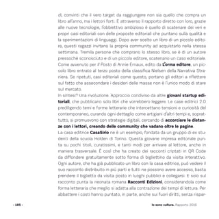 di, convinti che il vero target da raggiungere non sia quello che compra un
libro all’anno, ma i lettori forti. E attraverso il rapporto diretto con loro, grazie
alle nuove tecnologie, l’obbiettivo ambizioso è quello di scatenare dei veri e
propri casi editoriali con delle proposte editoriali che puntano sulla qualità e
la sperimentazioni di linguaggi. Dopo aver scelto un libro di un piccolo edito-
re, questi ragazzi invitano la propria community ad acquistarlo nella stessa
settimana. Tremila persone che comprano lo stesso libro, se è di un autore
pressoché sconosciuto e di un piccolo editore, scatenano un caso editoriale.
Come avvenuto per Il Posto di Annie Ernaux, edito da L’orma editore, un pic-
colo libro entrato al terzo posto della classifica Nielsen della Narrativa Stra-
niera. Se ripetuti, casi editoriali come questo, portano gli editori a riflettere
sul fatto che assecondare i desideri delle masse non è l’unico modo di stare
sul mercato.
In sintesi? Una rivoluzione. Approccio condiviso da altre giovani startup edi-
toriali, che pubblicano solo libri che vorrebbero leggere. Le case editrici 2.0
prediligendo temi e forme letterarie che intercettano tensioni e curiosità del
contemporaneo, curando ogni dettaglio come artigiani d’altri tempi e, soprat-
tutto, si promuovono con strategie digitali, cercando di accorciare le distan-
ze con i lettori, creando delle community che vadano oltre le pagine.
La casa editrice CasaSirio ne è un esempio, fondata da un gruppo di ex stu-
denti della scuola Holden di Torino. Questa giovane impresa editoriale pun-
ta su pochi titoli, curatissimi, e tanti modi per arrivare al lettore, anche in
maniera trasversale. È così che ha creato dei racconti criptati in QR Code
da diffondere gratuitamente sotto forma di bigliettino da visita interattivo.
Ogni autore, che ha già pubblicato un libro con la casa editrice, può vedere il
suo racconto distribuito in più parti e tutti ne possono avere accesso, basta
prendere il biglietto da visita posto in luoghi pubblici e collegarsi. E solo sul
racconto punta la neonata romana Racconti Edizioni, considerandola come
forma letteraria che meglio si adatta alla contrazione dei tempi di lettura. Per
abbattere i costi hanno puntato, in parte, anche sui fuori diritti, senza rispar-
- 195 - Io sono cultura. Rapporto 2016
 