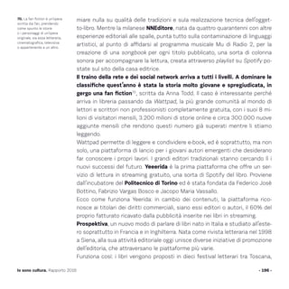 miare nulla su qualità delle tradizioni e sula realizzazione tecnica dell’ogget-
to-libro. Mentre la milanese NNEditore, nata da quattro quarantenni con altre
esperienze editoriali alle spalle, punta tutto sulla contaminazione di linguaggi
artistici, al punto di affidarsi al programma musicale Mu di Radio 2, per la
creazione di una songbook per ogni titolo pubblicato, una sorta di colonna
sonora per accompagnare la lettura, creata attraverso playlist su Spotify po-
state sul sito della casa editrice.
Il traino della rete e dei social network arriva a tutti i livelli. A dominare le
classifiche quest’anno è stata la storia molto giovane e spregiudicata, in
gergo una fan fiction70
, scritta da Anna Todd. Il caso è interessante perché
arriva in libreria passando da Wattpad, la più grande comunità al mondo di
lettori e scrittori non professionisti completamente gratuita, con i suoi 8 mi-
lioni di visitatori mensili, 3.200 milioni di storie online e circa 300.000 nuove
aggiunte mensili che rendono questi numero già superati mentre li stiamo
leggendo.
Wattpad permette di leggere e condividere e-book, ed è soprattutto, ma non
solo, una piattaforma di lancio per i giovani autori emergenti che desiderano
far conoscere i propri lavori. I grandi editori tradizionali stanno cercando lì i
nuovi successi del futuro. Yeeerida è la prima piattaforma che offre un ser-
vizio di lettura in streaming gratuito, una sorta di Spotify del libro. Proviene
dall’incubatore del Politecnico di Torino ed è stata fondata da Federico Josè
Bottino, Fabrizio Vargas Bosco e Jacopo Maria Vassallo.
Ecco come funziona Yeerida: in cambio dei contenuti, la piattaforma rico-
nosce ai titolari dei diritti commerciali, siano essi editori o autori, il 60% del
proprio fatturato ricavato dalla pubblicità inserite nei libri in streaming.
Prospektiva, un nuovo modo di parlare di libri nato in Italia e studiato all’este-
ro soprattutto in Francia e in Inghilterra. Nata come rivista letteraria nel 1998
a Siena, alla sua attività editoriale oggi unisce diverse iniziative di promozione
dell’editoria, che attraversano le piattaforme più varie.
Funziona così: i libri vengono proposti in dieci festival letterari tra Toscana,
- 196 -Io sono cultura. Rapporto 2016
70. La fan fiction è un’opera
scritta dai fan, prendendo
come spunto le storie
o i personaggi di un’opera
originale, sia essa letteraria,
cinematografica, televisiva
o appartenente a un altro.
 