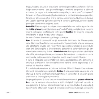 Puglia, Calabria e Lazio; in televisione con Book generation, portando i libri nei
luoghi comuni come i bar, gli autolavaggio, il mercato del pesce, le palestre
o i campi da rugby; in libreria con le monografie; in particolari “contropremi”
letterari e, infine, utilizzando i Bookcrossing e le contaminazioni enogastrolet-
terarie per alimentare, oltre che la pancia, anche l’anima. Nutrimenti dunque
che vedono coinvolti ogni anno decine di scrittori, giornalisti, editori e basta
poco per capire che il progetto piace.
Book Life è la campagna social per promuovere la lettura su Instagram lancia-
ta da Libreriamo in cui i libri diventano “modelli” della quotidianità e vengono
inseriti nelle azioni che facciamo tutti i giorni. BookBox è il progetto che porta
mini librerie in studi medici, uffici e negozi.
Le sale d’attesa diventano così luoghi di lettura.
Fred è il social di prossimità per gli amanti dei libri ideato dal 36enne pado-
vano Giacomo Sbalchiero, che applica alcuni principi della sharing economy
alle biblioteche private. Con Fred, infatti, è possibile catalogare e gestire tutti
i libri che compongono la propria libreria personale e condividerli con gli altri
utenti della community online. Librerie in Cloud è una piattaforma per librerie
che offre servizio gestionale, e-commerce, fatturazione, connessione con la
community. Inoltre, permette di gestire eventi e workshop in libreria.
Il tutto è integrato con un motore di ricerca geolocalizzato che consente a
chiunque di trovare il libro desiderato nelle librerie vicine, segnalando la di-
stanza tra lettore e libreria.
È possibile poi prenotare, acquistare o ritirare il libro in libreria. Il servizio per
i lettori è completamente gratuito. Quibee è una app messa a punto da una
start up di Torino che trasforma i luoghi fisici in contenitori di emozioni grazie
ai beacon, le tecnologie di prossimità.
Un progetto pilota è stato testato in collaborazione con il gruppo editoriale
Rcs, che ha messo a disposizione le edizioni digitali di giornali, periodici e
una selezione di libri per gli utenti registrati al servizio. Quibee è una sorta di
Spotify della lettura con margini di sviluppo enormi: dai musei agli aereoporti,
- 197 - Io sono cultura. Rapporto 2016
 