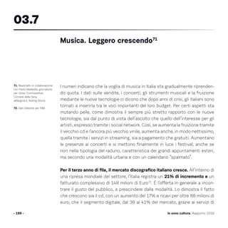 I numeri indicano che la voglia di musica in Italia sta gradualmente riprenden-
do quota. I dati sulle vendite, i concerti, gli strumenti musicali e la fruizione
mediante le nuove tecnologie ci dicono che dopo anni di crisi, gli italiani sono
tornati a inserirla tra le voci importanti del loro budget. Per certi aspetti sta
mutando pelle, come dimostra il sempre più stretto rapporto con le nuove
tecnologie, sia dal punto di vista dell’ascolto che quello dell’interesse per gli
artisti, espresso tramite i social network. Così, se aumenta la fruizione tramite
il vecchio cd e l’ancora più vecchio vinile, aumenta anche, in modo nettissimo,
quella tramite i servizi in streaming, sia a pagamento che gratuiti. Aumentano
le presenze ai concerti e si mettono finalmente in luce i festival, anche se
non nella tipologia del raduno, caratteristica dei grandi appuntamenti esteri,
ma secondo una modalità urbana e con un calendario “spalmato”.
Per il terzo anno di fila, il mercato discografico italiano cresce. All’interno di
una ripresa mondiale del settore, l’Italia registra un 21% di incremento e un
fatturato complessivo di 148 milioni di Euro72
. È l’offerta in generale a incon-
trare il gusto del pubblico, a prescindere dalla modalità. Lo dimostra il fatto
che crescono sia il cd, con un aumento del 17% e ricavi per oltre 88 milioni di
euro, che il segmento digitale, dal 38 al 41% del mercato, grazie ai servizi di
- 199 -
71. Realizzato in collaborazione
con Paolo Madeddu giornalista
per Gioia, Cosmopolitan,
Corriere della Sera,
aMargine.it, Rolling Stone.
72. Dati Deloitte per FIMI.
Musica. Leggero crescendo71
03.7
Io sono cultura. Rapporto 2016
 