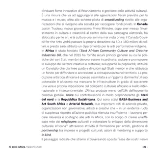 - 20 -Io sono cultura. Rapporto 2016
dividuare fome innovative di finanziamento e gestione delle attività culturali.
È una misura che va ad aggiungersi alle agevolazioni fiscali previste per la
musica e i musei, oltra allo schema-pilota di crowdfunding rivolto alle orga-
nizzazioni che si rivolgono alla società per raccogiere fondi privati. In Canada
Justin Trudeau, nuovo giovanissimo Primo Ministro, dopo aver messo l’inve-
stimento in cultura e creatività al centro della sua campagna elettorale, ha
sbloccato per le arti e la cultura una somma mai vista prima: il Canada Coun-
cil for the Arts vedrà passare la propria dotazione da 40 a 180 milioni di dol-
lari, e presto sarà istituito un dipartimento per le arti performative indigene.
In Africa è stato fondato l’East African Community Culture and Creative
Industries Bill, che nel 2015 ha fornito alcuni principi generali su cui le poli-
tiche dei vari Stati membri devono essere incardinate: aiutare e promuovere
lo sviluppo del settore creativo e culturale; svilupparne la popolarità; istituire
un Consiglio che dia linee guida e direzioni agli Stati membri e che istituisca
un fondo per diffondere e accrescere la consapevolezza nel territorio. La pro-
duzione artistica africana è spesso assimilata a un ‘gigante dormiente’; il suo
potenziale è altissimo ma mancano le infrastrutture in grado di sostenere
una vera e propria imposizione del comparto culturale africano a livello inter-
nazionale e intercontinentale. L’Africa produce meno dell’1% dell’economia
creativa globale, share cui contribuiscono in modo preponderante gli Stati
del nord e la Repubblica Sudafricana. Qui sono attivi BASA-Business and
Art South Africa e Arterial Network, due importanti reti di aziende private,
organizzazioni non governative, artisti e creativi che – in un evidente ruolo
di supplenza rispetto all’azione pubblica ritenuta insufficiente – lavorano per
dare rilevanza e sostegno alle arti in Africa, con lo scopo di creare un’effi-
cace rete dei roleplayers culturali e potenziare lo sviluppo della dimensione
culturale africana11
attraverso attività di formazione per artisti, gestione di
partnership tra imprese e progetti culturali, azioni di mentoring e supporto
in-kind.
Il passaggio radicale che stiamo attraversando sposta l’asse dei nostri valori
 