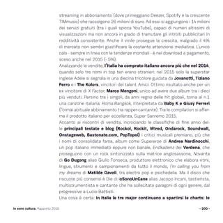 streaming in abbonamento (dove primeggiano Deezer, Spotify e la crescente
TIMmusic) che raccolgono 26 milioni di euro. Ad essi si aggiungono i 14 milioni
dei servizi gratuiti (tra i quali spicca YouTube), capaci di numeri altissimi di
visualizzazioni ma non ancora in grado di tramutare gli introiti pubblicitari in
redditività consistente. Anche il vinile prosegue la crescita, malgrado il 4%
di mercato non sembri giustificare la costante attenzione mediatica. L’unico
calo - sempre in linea con le tendenze mondiali - è nel download a pagamento,
sceso anche nel 2015 (- 5%).
Analizzando le vendite, l’Italia ha comprato italiano ancora più che nel 2014,
quando solo tre nomi in top ten erano stranieri: nel 2015 solo la superstar
inglese Adele si segnala in una diecina tricolore guidata da Jovanotti, Tiziano
Ferro e i The Kolors, vincitori del talent Amici. Ottimo risultato anche per un
ex vincitore di X Factor, Marco Mengoni, unico ad avere due album tra i dieci
più venduti. Persino tra i singoli, da anni regno delle hit globali, torna al n.1
una canzone italiana: Roma-Bangkok, interpretata da Baby K e Giusy Ferreri
(l’ormai abituale abbinamento tra rapper-cantante). Tra le compilation si affer-
ma il prodotto italiano per eccellenza, Super Sanremo 2015.
Accanto ai riscontri di vendita, incrociando le classifiche di fine anno del-
le principali testate e blog (Rockol, Rockit, Wired, Ondarock, Soundwall,
Onstageweb, Bastonate.com, PopTopoi) i critici musicali premiano, più che
i nomi di consolidata fama, album come Supereroe di Andrea Nardinocchi,
un pop italiano immediato eppure non banale, Endkadenz dei Verdena, che
proseguono con un rock sintonizzato sulla matrice anglosassone, Novanta
di Go Dugong alias Giulio Fonseca, produttore elettronico che elabora ritmi,
lingue, strumenti e campionamenti da tutto il mondo, I’m calling you from
my dreams di Matilde Davoli, tra electro pop e psichedelia. Ma il disco che
riscuote più consensi è Die di IoSonoUnCane alias Jacopo Incani, tastierista,
multistrumentista e cantante che ha sollecitato paragoni di ogni genere, dal
progressive a Lucio Battisti.
Una cosa è certa: in Italia le tre major continuano a spartirsi le charts: le
- 200 -Io sono cultura. Rapporto 2016
 