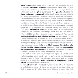 sole eccezioni sono Adele (XL, distribuzione Self), Modà e Kolors, pubblicati
da etichette (Baraonda e Ultrasuoni) facenti capo al patron di Rtl 102,5 Lo-
renzo Suraci (con l’appoggio di RDS e Radio Italia). Le strategie delle major
italiane sono volte a cogliere le preferenze che i giovani manifestano me-
diante media nuovi e tradizionali. Poiché Spotify indica, come tre artisti ita-
liani più ascoltati in assoluto, tre artisti formatisi in ambito hip-hop (Jovanotti,
J-Ax e Fedez) ecco che nel 2015 Warner ha cercato di inserirsi nel segmento
dell’hip-hop italiano, dove Universal e Sony erano più forti, aumentando il
quantitativo di rapper (su tutti Shade, vincitore di Mtv Spit) ma sempre con
un occhio ai talent (Shari, 13enne segnalatasi a Tu si que vales) e cercando
di intercettare i giovani artisti “da cameretta” già famosi su YouTube (il duo
Ciuffi Rossi). Warner Music Italy è anche l’unica voce “corporate” insieme alla
Rai nella top ten italiana dei canali con più iscritti del 2015, cosa che ha in-
dotto nel 2016 anche Sony e Universal ad aprire i propri canali. Vista anche la
sempre maggiore importanza dei video, Sounday, piattaforma web e mobile
italiana che fornisce agli artisti servizi di distribuzione e marketing, è cresciu-
ta abbastanza da approdare a Londra per una partnership con la startup Ro-
tor, che permette agli utenti di creare video personalizzati a costi contenuti.
In generale, appare chiaro che l’area social e il web sono il territorio in cui si
investe, e in cui si crea occupazione, dalla sempre maggiore domanda di so-
cial media manager professionali per il dialogo tra artisti, case discografiche
e pubblico, all’analisi dei dati, fino al vero e proprio scouting.
La necessità di incorporare nuove competenze digitali e strumenti di web
marketing porta anche le grandi majors ad uniformarsi ai nuovi standard, al
punto che, solo per fare un esempio, negli ultimi anni la Sony ha cambiato
oltre il 50% dei suoi addetti. Nuove competenze, e nuove fonti di ricavi nel
settore: ci sono patrimoni quasi trascurati.
La startup Musixmatch, con sede a Bologna e divisioni da New York a Londra,
ha perfezionato un motore di ricerca che permette di rintracciare testi mu-
sicali su un archivio di 7 milioni di canzoni in 38 lingue diverse; a inizio 2015
- 201 - Io sono cultura. Rapporto 2016
 
