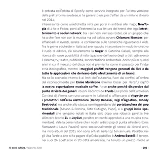 è entrata nell’orbita di Spotify come servizio integrato per l’ultima versione
della piattaforma svedese, e ha generato un giro d’affari da un milione di euro
nel 2014.
Interessante come un’etichetta nata per porsi in antitesi alle major, NewTo-
pia di J-Ax e Fedez, porti all’estremo la sua lettura del trend che lega intrat-
tenimento e social network: tra i sei nomi nel suo roster, c’è un gruppo che
ha a che fare non con la musica ma col calcio, ovvero Chiamarsi Bomber, per
affiancarli in eventi, serate e conferenze sulle tematiche riguardanti il web.
Tra le prime etichette in Italia ad aver saputo interpretare in modo innovativo
il ruolo di editore, c’è sicuramente la Sugar di Caterina Caselli, sempre alla
ricerca di nuove possibilità di valorizzazione del lavoro degli artisti attraverso
il cinema, tv, teatro, pubblicità, sonorizzazione ambientale. Ancor più in questi
anni in cui il mercato del disco non è premiante come in passato per l’indu-
stria discografica, mentre i maggiori profitti vengono generati dai live e da
tutte le applicazioni che derivano dallo sfruttamento di un brand.
Ma se lo scenario interno è ai limiti dell’autarchia, fuori dai confini, all’ombra
del riconoscimento per Ennio Morricone (Premio Oscar per Hateful Eight)
la nostra esportazione musicale soffre, forse anche perché dispersiva dal
punto di vista dei generi: i buoni riscontri de Il Volo (sul podio dell’Eurovision
Contest di Vienna con una canzone in italiano) si affiancano al rispetto per
i produttori dell’area elettronica (Benny Benassi, Gigi D’Agostino, Bloody
Beetroots) ma anche allo status semileggendario dei portabandiera del pop
tradizionale (Albano  Romina, Toto Cutugno, Pupo), e a gruppi indie spe-
rimentali che vengono notati in Italia solo dopo una robusta gavetta live
all’estero (come Zu e JoyCut, peraltro entrambi approdati a una musica stru-
mentale). Vale la pena notare che i nostri artisti pop di punta all’estero (Eros
Ramazzotti, Laura Pausini) sono sostanzialmente gli stessi da diversi anni,
ma i loro album del 2015 non sono entrati nella top ten annuale. Peraltro, ne-
gli Usa l’artista che si fa pagare di più dal pubblico è Andrea Bocelli: il tenore,
nei suoi 24 spettacoli in 20 città americane, ha tenuto un prezzo medio al
- 202 -Io sono cultura. Rapporto 2016
 