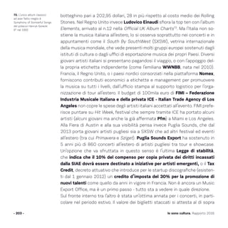 botteghino pari a 202,95 dollari, 28 in più rispetto al costo medio dei Rolling
Stones. Nel Regno Unito invece Ludovico Einaudi sfiora la top ten con l’album
Elements, arrivato al n.12 nella Official UK Album Charts73
. Ma l’Italia non so-
stiene la musica italiana all’estero, lo si osserva soprattutto nei concerti e in
appuntamenti come il South By SouthWest (SXSW), vetrina internazionale
della musica mondiale, che vede presenti molti gruppi europei sostenuti dagli
istituti di cultura o dagli uffici di esportazione musica dei propri Paesi. Diversi
giovani artisti italiani si presentano pagandosi il viaggio, o con l’appoggio del-
la propria etichetta indipendente (come l’emiliana WWNBB, nata nel 2010).
Francia, il Regno Unito, o i paesi nordici consorziati nella piattaforma Nomex,
forniscono contributi economici a etichette e management per promuovere
la musica su tutti i livelli, dall’ufficio stampa al supporto logistico per l’orga-
nizzazione di tour all’estero. Il budget di 100mila euro di FIMI – Federazione
Industria Musicale Italiana e della privata ICE - Italian Trade Agency di Los
Angeles non copre le spese degli artisti italiani accettati all’evento. FIMI prefe-
risce puntare su Hit Week, festival che sempre tramite ICE ha portato alcuni
artisti (alcuni giovani ma anche la già affermata Pfm) a Miami e Los Angeles.
Alla Fiera di Austin e alla sua visibilità pensa invece Puglia Sounds, che dal
2013 porta giovani artisti pugliesi sia a SXSW che ad altri festival ed eventi
all’estero (tra cui Primavera e Sziget). Puglia Sounds Export ha sostenuto in
5 anni più di 860 concerti all’estero di artisti pugliesi tra tour e showcase.
Un’opzione che va sfruttata in questo senso è l’ultima Legge di stabilità,
che indica che il 10% del compenso per copia privata dei diritti incassati
dalla SIAE dovrà essere destinato a iniziative per artisti emergenti, o il Tax
Credit, decreto attuativo che introduce per le startup discografiche (esisten-
ti dal 1 gennaio 2012) un credito d’imposta del 30% per la promozione di
nuovi talenti come quello da anni in vigore in Francia. Non è ancora un Music
Export Office, ma è un primo passo - tutto sta a vedere in quale direzione.
Sul fronte interno tra l’altro è stata un’ottima annata per i concerti, in parti-
colare nel periodo estivo. Il valore dei biglietti staccati si attesta al di sopra
- 203 -
73. L’unico album classico
ad aver fatto meglio è
Symphony of Sorrowful Songs
del polacco Henryk Gorecki
6° nel 1992
Io sono cultura. Rapporto 2016
 
