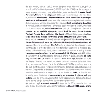 dei 194 milioni, contro i 155,9 milioni dei primi otto mesi del 2014, per un
pubblico di 5,3 milioni di persone (26,79% in più del 2014). I re del botteghino
sono sempre gli stessi: i tour più affollati sono stati quelli di Vasco Rossi,
Jovanotti, Tiziano Ferro e Ligabue Il 66% degli incassi si deve ad artisti italia-
ni, tra i quali, cominciano a rappresentare una fetta importante quelli legati
a etichette indipendenti, quasi a sancire una controstrategia verso il dominio
delle major nelle vendite. Interessante il caso dei Fast Animals and Slow Kids
di Perugia, che hanno riempito il principale locale musicale di Milano, l’Alcatraz.
Dopo anni difficili, poi, rinascono i festival, purché, come già visto nel 2014,
spalmati su un periodo prolungato, come Rock in Roma, Lucca Summer
Festival, Ferrara Sotto Le Stelle, City Sound a Milano. Da segnalare il prima-
to di Torino nella musica elettronica grazie a Movement e ClubToClub.
Bene anche il musical (+169%) e i concerti jazz (+80%). Il settore concer-
tistico funziona così bene da rafforzare l’indotto nelle tecnologie per gli
spettacoli, come accade con Clay Paky, che produce luci da palcoscenico ed
è entrata tra le prime tre aziende al mondo nel suo segmento di mercato: 130
addetti, 64 milioni di fatturato, clienti che vanno dal Bolshoi ai Rolling Stones.
La musica peraltro primeggia nel campo dei diritti d’autore: vale 446 milioni
di euro, l’80% di quanto raccolto da SIAE. E anche in questo ambito, c’è tutto
un potenziale che va liberato. La società Soundreef Spa, fondata nel 2011
nel Regno Unito da due italiani, ha ottenuto molta visibilità grazie alla firma
di un accordo con Fedez, che le ha affidato dal 2017 la raccolta e gestione
dei suoi diritti d’autore, rompendo il monopolio della Siae, accusata di gestio-
ne non trasparente e lentezze burocratiche. Soundreef offre dati analitici
facilmente consultabili, e paga in poche settimane. La SIAE ha riconosciuto
la scelta come legittima, e ha annunciato un processo di riforma dei suoi
sistemi. Uno dei primi provvedimenti è stato l’azzeramento della quota d’iscri-
zione a SIAE per gli autori under 31 e le startup editoriali.
Nel settore degli strumenti musicali la crescita del 2014, arrivata dopo sei
anni di calo drammatico, viene confermata dal +4,7% del 2015, grazie anche
- 204 -Io sono cultura. Rapporto 2016
 