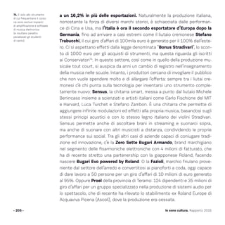 a un 16,2% in più delle esportazioni. Naturalmente la produzione italiana,
nonostante la forza di diversi marchi storici, è schiacciata dalle performan-
ce di Cina e Usa, ma l’Italia è ora il secondo esportatore d’Europa dopo la
Germania, fino ad arrivare a casi estremi come il liutaio cremonese Stefano
Trabucchi, il cui giro d’affari di 100mila euro è generato per il 100% dall’este-
ro. Ci si aspettano effetti dalla legge denominata “Bonus Stradivari”, lo scon-
to di 1000 euro per gli acquisti di strumenti, ma questa riguarda gli iscritti
ai Conservatori74
. In questo settore, così come in quello della produzione mu-
sicale tout court, si auspica da anni un cambio di registro nell’insegnamento
della musica nelle scuole. Intanto, i produttori cercano di invogliare il pubblico
che non vuole spendere molto e di allargare l’offerta: sempre tra i liutai cre-
monesi c’è chi punta sulla tecnologia per inventarsi uno strumento comple-
tamente nuovo: Sensus, la chitarra smart, messa a punto dal liutaio Michele
Benincaso insieme a scienziati e artisti italiani come Carlo Fischione del MIT
e Harvard, Luca Turchet e Stefano Zambon. È una chitarra che permette di
aggiungere infinite modulazioni ed effetti alla propria musica, basandosi sugli
stessi principi acustici e con lo stesso legno italiano dei violini Stradivari.
Sensus permette anche di ascoltare brani in streaming e suonarci sopra,
ma anche di suonare con altri musicisti a distanza, condividendo le proprie
performance sui social. Tra gli altri casi di aziende capaci di coniugare tradi-
zione ed innovazione, c’è la Zero Sette Bugari Armando, brand marchigiano
nel segmento delle fisarmoniche elettroniche con 4 milioni di fatturato, che
ha di recente stretto una partenership con la giapponese Roland, facendo
nascere Bugari Evo powered by Roland. O la Fazioli, marchio friulano prove-
niente dal settore dell’arredo e convertitosi ai pianoforti a coda, oggi capace
di dare lavoro a 50 persone per un giro d’affari di 10 milioni di euro generato
al 95%. Oppure Proel della provincia di Teramo: 124 dipendenti e 35 milioni di
giro d’affari per un gruppo specializzato nella produzione di sistemi audio per
lo spettacolo, che di recente ha rilevato lo stabilimento ex Roland Europe di
Acquaviva Picena (Ascoli), dove la produzione era cessata.
- 205 -
74. E solo allo strumento
di cui frequentano il corso:
ne sono esclusi impianti
di amplificazione e software
di musica elettronica
(e risultano peraltro
penalizzati gli studenti
di canto).
Io sono cultura. Rapporto 2016
 