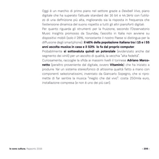 Oggi è un marchio di primo piano nel settore grazie a Dexibell Vivo, piano
digitale che ha superato l’attuale standard dei 16 bit e 44.1kHz con l’utiliz-
zo di una definizione più alta, migliorando sia la risposta in frequenza che
l’estensione dinamica del suono rispetto a tutti gli altri pianoforti digitali.
Per quanto riguarda gli strumenti per la fruizione, secondo l’Osservatorio
Music Insights promosso da Sounday, l’ascolto in Italia non avviene su
dispositivi mobili (solo il 28%, nonostante il nostro Paese si distingua per la
diffusione degli smartphone): il 46% della popolazione italiana tra i 15 e i 55
anni ascolta musica in casa e il 53% lo fa dal proprio computer.
Probabilmente si sottovaluta quindi un potenziale (evidenziato anche dal
segmento dei vinili) per un ascolto di qualità, la vecchia “alta fedeltà”.
Curiosamente, raccoglie la sfida ai massimi livelli il torinese Adriano Marco-
netto (peraltro proveniente dal digitale, ovvero Vitaminic) che ha iniziato a
produrre Yar un sistema stereofonico di altissima qualità fatto a mano con
componenti selezionatissimi, inventato da Giancarlo Sopegno, che si ripro-
mette di far sentire la musica “meglio che dal vivo”: costa 250mila euro,
installazione compresa (e non è uno dei più cari).
- 206 -Io sono cultura. Rapporto 2016
 