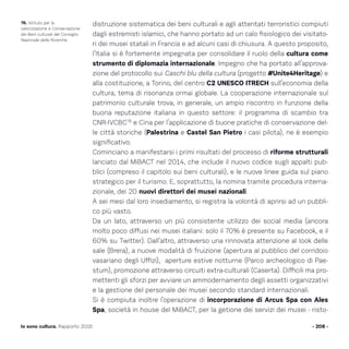 distruzione sistematica dei beni culturali e agli attentati terroristici compiuti
dagli estremisti islamici, che hanno portato ad un calo fisiologico dei visitato-
ri dei musei statali in Francia e ad alcuni casi di chiusura. A questo proposito,
l’Italia si è fortemente impegnata per consolidare il ruolo della cultura come
strumento di diplomazia internazionale. Impegno che ha portato all’approva-
zione del protocollo sui Caschi blu della cultura (progetto #Unite4Heritage) e
alla costituzione, a Torino, del centro C2 UNESCO ITRECH sull’economia della
cultura, tema di risonanza ormai globale. La cooperazione internazionale sul
patrimonio culturale trova, in generale, un ampio riscontro in funzione della
buona reputazione italiana in questo settore: il programma di scambio tra
CNR-IVCBC76
e Cina per l’applicazione di buone pratiche di conservazione del-
le città storiche (Palestrina e Castel San Pietro i casi pilota), ne è esempio
significativo.
Cominciano a manifestarsi i primi risultati del processo di riforme strutturali
lanciato dal MiBACT nel 2014, che include il nuovo codice sugli appalti pub-
blici (compreso il capitolo sui beni culturali), e le nuove linee guida sul piano
strategico per il turismo. E, soprattutto, la nomina tramite procedura interna-
zionale, dei 20 nuovi direttori dei musei nazionali.
A sei mesi dal loro insediamento, si registra la volontà di aprirsi ad un pubbli-
co più vasto.
Da un lato, attraverso un più consistente utilizzo dei social media (ancora
molto poco diffusi nei musei italiani: solo il 70% è presente su Facebook, e il
60% su Twitter). Dall’altro, attraverso una rinnovata attenzione al look delle
sale (Brera), a nuove modalità di fruizione (apertura al pubblico del corridoio
vasariano degli Uffizi), aperture estive notturne (Parco archeologico di Pae-
stum), promozione attraverso circuiti extra-culturali (Caserta). Difficili ma pro-
mettenti gli sforzi per avviare un ammodernamento degli assetti organizzativi
e la gestione del personale dei musei secondo standard internazionali.
Si è compiuta inoltre l’operazione di incorporazione di Arcus Spa con Ales
Spa, società in house del MiBACT, per la getione dei servizi dei musei - risto-
- 208 -Io sono cultura. Rapporto 2016
76. Istituto per la
valorizzazione e Conservazione
dei Beni culturali del Consiglio
Nazionale delle Ricerche.
 