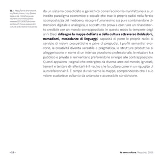 - 21 - Io sono cultura. Rapporto 2016
11. v. http://www.arterialwork.
org/about/vision; http://www.
basa.co.za; http://www.eac.
int/news-and-media/press-
releases/20150825/artistes-
set-benefit-house-passes-bill-
culture-and-creative-industries
da un sistema consolidato e gerarchico come l’economia manifatturiera a un
inedito paradigma economico e sociale che trae le proprie radici nella fertile
scompostezza del medioevo, riscopre l’umanesimo sia pure combinando le di-
mensioni digitale e analogica, e soprattutto prova a costruire un rinascimen-
to credibile per un mondo sovrappopolato. In questo modo la temperie degli
anni Dieci ridisegna la mappa dell’arte e della cultura attraverso ibridazioni,
nomadismi, mescolanze di linguaggi, capacità di porre le proprie radici al
servizio di visioni prospettiche e prive di pregiudizi. I profili semantici evol-
vono, la creatività diventa versatile e pragmatica, le strutture produttive si
alleggeriscono in nome di un intenso pluralismo professionale, le relazioni tra
pubblico e privato si reinventano preferendo le sinergie alle contrapposizioni.
Questi appaiono i segnali che emergono da diverse aree del mondo; ignorarli,
temerli e tentare di rallentarli è il rischio che la cultura corre in un rigurgito di
autoreferenzialità. È tempo di riscriverne le mappe, comprendendo che il suo
valore scaturisce soltanto da un’ampia e accessibile condivisione.
 