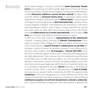 partire dalla Romagna; o, ancora, le attività del Social Community Theatre
Centre sulle perfoming arts dell’Università degli Studi di Torino per favorire
l’inclusione sociale. Si assiste ad una maggiore consapevolezza dell’importan-
za della dimensione collettiva e comune dei beni culturali: da Spazio Grisù
a Ferrara, affidata al Consorzio Factory Grisù, al Laboratorio Urbano nell’Ex
stabilimento enologico Fadda promosso da Bollenti Spiriti78
, all’associazione
di immigrati di seconda generazione Next Generation Italy, operativa presso
lo spazio Borgo22 a Bologna. Tutte esperienze che dimostrano il ruolo attivo
nella rigenerazione urbana e riuso di spazi in disuso esercitato da associa-
zioni locali, attive nei campi della comunicazione, della cultura e del sociale,
talvolta in collaborazione con il mondo imprenditoriale, come il progetto Vita
Nova per il recupero della Fabbrica Ceramiche Vaccari in Liguria.
Si affermano anche altre iniziative di riappropriazione di beni abbandonati
o perduti: il progetto Borca, promosso da Dolomiti Contemporanee e fina-
lizzato al recupero dell’Ex Villaggio Eni di Borca di Cadore; la mostra La luce
vince l’ombra allestita a Casal di Principe in collaborazione con gli Uffizi per
stimolare il rilancio di territori socialmente complessi; il documentario di Pa-
olo Rumiz sulle condizioni della Via Francigena; il Festival ASTI FEST, attivo
dal 2013 sul tema del rapporto città e cultura nelle politiche di rigenerazione
dei luoghi abbandonati. Tutte iniziative che, con modalità diverse, affrontano
il tema della denuncia dello stato dei luoghi e di un loro possibile recupero
attraverso destinazioni culturali. Sul fronte del settore pubblico, merita cita-
zione l’avvio del recupero degli spazi dell’Ex Eternit di Casale Monferrato, per
cui si prevede la realizzazione del parco Eternot destinato a manifestazioni
e eventi culturali. Infine, la vicenda di riappropriazione dell’isola di Budelli,
promossa da una scuola di Biella e sostenuta dal WWF, l’occupazione della
Cavallerizza a Torino, per salvaguardarne un ruolo collettivo, sono forse i due
episodi più significativi che nell’anno passato si inseriscono nella casistica di
mobilitazione popolare nei confronti del patrimonio culturale e ambientale.
Se le comunità diventano protagoniste nella valorizzazione e gestione dei
- 210 -Io sono cultura. Rapporto 2016
78. Programma della Regione
Puglia per le Politiche giovanili
 