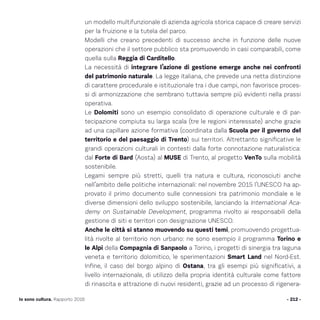 un modello multifunzionale di azienda agricola storica capace di creare servizi
per la fruizione e la tutela del parco.
Modelli che creano precedenti di successo anche in funzione delle nuove
operazioni che il settore pubblico sta promuovendo in casi comparabili, come
quella sulla Reggia di Carditello.
La necessità di integrare l’azione di gestione emerge anche nei confronti
del patrimonio naturale. La legge italiana, che prevede una netta distinzione
di carattere procedurale e istituzionale tra i due campi, non favorisce proces-
si di armonizzazione che sembrano tuttavia sempre più evidenti nella prassi
operativa.
Le Dolomiti sono un esempio consolidato di operazione culturale e di par-
tecipazione compiuta su larga scala (tre le regioni interessate) anche grazie
ad una capillare azione formativa (coordinata dalla Scuola per il governo del
territorio e del paesaggio di Trento) sui territori. Altrettanto significative le
grandi operazioni culturali in contesti dalla forte connotazione naturalistica:
dal Forte di Bard (Aosta) al MUSE di Trento, al progetto VenTo sulla mobilità
sostenibile.
Legami sempre più stretti, quelli tra natura e cultura, riconosciuti anche
nell’ambito delle politiche internazionali: nel novembre 2015 l’UNESCO ha ap-
provato il primo documento sulle connessioni tra patrimonio mondiale e le
diverse dimensioni dello sviluppo sostenibile, lanciando la International Aca-
demy on Sustainable Development, programma rivolto ai responsabili della
gestione di siti e territori con designazione UNESCO.
Anche le città si stanno muovendo su questi temi, promuovendo progettua-
lità rivolte al territorio non urbano: ne sono esempio il programma Torino e
le Alpi della Compagnia di Sanpaolo a Torino, i progetti di sinergia tra laguna
veneta e territorio dolomitico, le sperimentazioni Smart Land nel Nord-Est.
Infine, il caso del borgo alpino di Ostana, tra gli esempi più significativi, a
livello internazionale, di utilizzo della propria identità culturale come fattore
di rinascita e attrazione di nuovi residenti, grazie ad un processo di rigenera-
- 212 -Io sono cultura. Rapporto 2016
 