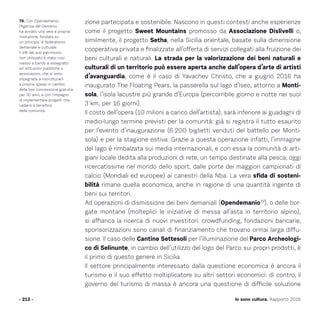 Io sono cultura. Rapporto 2016- 213 -
79. Con Opendemanio,
l’Agenzia del Demanio,
ha avviato una vera e propria
rivoluzione, fondata su
un principio di federalismo
demaniale e culturale.
Il 4% del suo patrimonio
non utilizzato è stato così
messo a bando e assegnato
ad istituzioni pubbliche o
associazioni, che si sono
impegnate a ristrutturarli
a proprie spese, in cambio
della loro concessione gratuita
per 30 anni, e con l’impegno
di implementare progetti che
vadano a beneficio
della comunità.
zione partecipata e sostenibile. Nascono in questi contesti anche esperienze
come il progetto Sweet Mountains promosso da Associazione Dislivelli o,
similmente, il progetto Setha, nella Sicilia orientale, basate sulla dimensione
cooperativa privata e finalizzate all’offerta di servizi collegati alla fruizione dei
beni culturali e naturali. La strada per la valorizzazione dei beni naturali e
culturali di un territorio può essere aperta anche dall’opera d’arte di artisti
d’avanguardia, come è il caso di Yavachev Christo, che a giugno 2016 ha
inaugurato The Floating Pears, la passerella sul lago d’Iseo, attorno a Monti-
sola, l’isola lacustre più grande d’Europa (percorribile giorno e notte nei suoi
3 km, per 16 giorni).
Il costo dell’opera (10 milioni a carico dell’artista), sarà inferiore ai guadagni di
medio-lungo termine previsti per la comunità: già si registra il tutto esaurito
per l’evento d’inaugurazione (6.200 biglietti venduti del battello per Monti-
sola) e per la stagione estiva. Grazie a questa operazione infatti, l’immagine
del lago è rimbalzata sui media internazionali, e con essa la comunità di arti-
giani locale dedita alla produzioni di rete, un tempo destinate alla pesca, oggi
ricercatissime nel mondo dello sport, dalle porte dei maggiori campionati di
calcio (Mondiali ed europee) ai canestri della Nba. La vera sfida di sosteni-
bilità rimane quella economica, anche in ragione di una quantità ingente di
beni sui territori.
Ad operazioni di dismissione dei beni demaniali (Opendemanio79
), o delle bor-
gate montane (molteplici le iniziative di messa all’asta in territorio alpino),
si affianca la ricerca di nuovi investitori: crowdfunding, fondazioni bancarie,
sponsorizzazioni sono canali di finanziamento che trovano ormai larga diffu-
sione. Il caso delle Cantine Settesoli per l’illuminazione del Parco Archeologi-
co di Selinunte, in cambio dell’utilizzo del logo del Parco sui propri prodotti, è
il primo di questo genere in Sicilia.
Il settore principalmente interessato dalla questione economica è ancora il
turismo e il suo effetto moltiplicatore su altri settori economici: di contro, il
governo del turismo di massa è ancora una questione di difficile soluzione
 