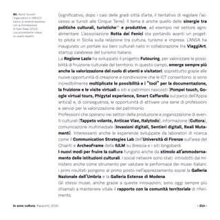 - 214 -Io sono cultura. Rapporto 2016
80. World Tourism
Organization e UNESCO
hanno di recente espresso
con la Dichiarazione
di Siam Reap (2015)
una promettente intesa
su questi aspetti.
(significativo, dopo i casi delle gradi città d’arte, il tentativo di regolare l’ac-
cesso ai turisti alle Cinque Terre). Il tema è anche quello delle sinergie tra
politiche culturali, turistiche80
e produttive, ad esempio nel settore agro-
alimentare. L’associazione Rotta dei Fenici sta portando avanti un proget-
to pilota in Sicilia sulla relazione tra cultura, turismo e imprese. L’ANSA ha
inaugurato un portale sui beni culturali nato in collaborazione tra ViaggiArt,
startup calabrese del turismo italiano.
La Regione Lazio ha sviluppato il progetto Futouring, per valorizzare le possi-
bilità di fruizione culturale del territorio. In questo campo, emerge sempre più
anche la valorizzazione del ruolo di utenti e visitatori, soprattutto grazie alle
nuove opportunità di creazione e condivisione che le ICT consentono: si sono
incredibilmente moltiplicate le possibilità e i “tool” per la documentazione,
la fruizione e le visite virtuali a siti e patrimoni nascosti (Pompei touch, Go-
ogle virtual tours, Phigytal experience, Smart Caffarella sul parco dell’Appia
antica) e, di conseguenza, le opportunità di attivare una serie di professioni
e servizi per la valorizzazione del patrimonio.
Professioni che operano nei settori della produzione e organizzazione di even-
ti culturali (Tappeto volante, Anticae Viae, Italytodo), informazione (Cultora),
comunicazione multimediale (Invasioni digitali, Sentieri digitali, Reali Muta-
menti). Interessanti anche le esperienze sviluppate da laboratori di ricerca
come il Communication Strategies Lab dell’Università di Firenze sull’area del
Chianti e ArcheoFrame della IULM su Brescia e i siti longobardi.
I nuovi modi per fruire la cultura fungono anche da stimolo all’ammoderna-
mento delle istituzioni culturali. I social network sono stati introdotti dal mi-
nistero anche come strumento per valutare le performace dei musei italiani:
i primi risultati pongono al primo posto nell’apprezzamento social la Galleria
Nazionale dell’Umbria e la Galleria Estense di Modena.
Gli stessi musei, anche grazie a queste innovazioni, sono oggi sempre più
chiamati a mantenere vitale il rapporto con la comunità territoriale di riferi-
mento.
 