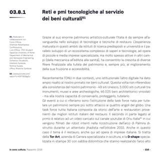 - 216 -Io sono cultura. Rapporto 2016
Grazie al suo enorme patrimonio artistico-culturale l’Italia è da sempre all’a-
vanguardia nello sviluppo di tecnologie e tecniche di restauro. L’esperienza
maturata in questi ambiti da istituti di ricerca predisposti e università e il pa-
rallelo sviluppo di un ecosistema complesso di saperi e tecnologie, ad opera
di piccole e media imprese specializzate, ma molto spesso attive in altri cam-
pi (dalla meccanica all’edilizia alla sanità), ha consentito la crescita di diverse
filiere finalizzate alla tutela del patrimonio e, sempre più, al miglioramento
della sua fruizione e accessibilità.
Recentemente l’ONU in due contesti, uno istituzionale l’altro digitale ha dato
ampio risalto al nostro primato nei beni culturali. Questa volta non riferendosi
alla consistenza del nostro patrimonio - 49 siti Unesco, 5.000 siti culturali tra
monumenti, musei e aree archeologiche, 46.025 beni architettonici vincolati
- ma alla nostra capacità di conservarlo, proteggerlo, tutelarlo.
Gli eventi a cui ci riferiamo sono l’istituzione della task force nata per tute-
lare un patrimonio sempre più sotto attacco ai quattro angoli del globo. Una
task force tutta Italiana composta da storici dell’arte e restauratori prove-
nienti dai migliori istituti italiani del restauro. Il secondo in parte legato al
primo è relativo ad un video caricato sul canale youtube di Onu Italia82
in cui
vengono filmati dei robot intenti nella ricostruzione dell’arco di Palmira di-
strutto durante un attentato jihadista nell’ottobre 2015. Anche in questo
caso il tema è il restauro, anche qui ad opera di imprese italiane. Si tratta
della Tor Art, azienda di Carrara specializzata in scultura, e la D-shape specia-
lizzata in stampe 3D con sabbia dolomitica che stanno realizzando l’arco alto
- 216 -
81. Realizzato in
collaborazione con
Fulvio D’Alvia,
Direttore ReteImpresa
Confindustria,
Livio D’Alvia - PhD Student
Sapienza University of Rome
Department of Mechanical
and Aerospace Engineering,
Domenico Sturabotti,
Direttore Symbola,
Romina Surace,
Ufficio Ricerche Symbola.
82. www.youtube.com/
watch?v=HDP7BG8gIEo
Reti e pmi tecnologiche al servizio
dei beni culturali81
03.8.1
 