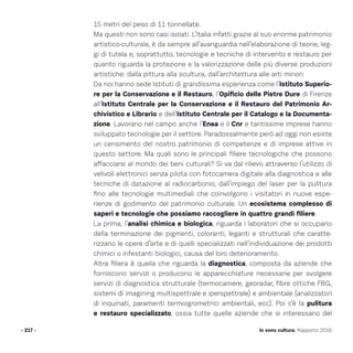 Io sono cultura. Rapporto 2016
15 metri del peso di 11 tonnellate.
Ma questi non sono casi isolati. L’Italia infatti grazie al suo enorme patrimonio
artistico-culturale, è da sempre all’avanguardia nell’elaborazione di teorie, leg-
gi di tutela e, soprattutto, tecnologie e tecniche di intervento e restauro per
quanto riguarda la protezione e la valorizzazione delle più diverse produzioni
artistiche: dalla pittura alla scultura, dall’architettura alle arti minori.
Da noi hanno sede Istituti di grandissima esperienza come l’Istituto Superio-
re per la Conservazione e il Restauro, l’Opificio delle Pietre Dure di Firenze
all’Istituto Centrale per la Conservazione e il Restauro del Patrimonio Ar-
chivistico e Librario e dell’Istituto Centrale per il Catalogo e la Documenta-
zione. Lavorano nel campo anche l’Enea e il Cnr e tantissime imprese hanno
sviluppato tecnologie per il settore. Paradossalmente però ad oggi non esiste
un censimento del nostro patrimonio di competenze e di imprese attive in
questo settore. Ma quali sono le principali filiere tecnologiche che possono
affacciarsi al mondo dei beni culturali? Si va dal rilievo attraverso l’utilizzo di
velivoli elettronici senza pilota con fotocamera digitale alla diagnostica e alle
tecniche di datazione al radiocarbonio, dall’impiego del laser per la pulitura
fino alle tecnologie multimediali che coinvolgono i visitatori in nuove espe-
rienze di godimento del patrimonio culturale. Un ecosistema complesso di
saperi e tecnologie che possiamo raccogliere in quattro grandi filiere.
La prima, l’analisi chimica e biologica, riguarda i laboratori che si occupano
della terminazione dei pigmenti, coloranti, leganti e strutturali che caratte-
rizzano le opere d’arte e di quelli specializzati nell’individuazione dei prodotti
chimici o infestanti biologici, causa del loro deterioramento.
Altra filiera è quella che riguarda la diagnostica, composta da aziende che
forniscono servizi o producono le apparecchiature necessarie per svolgere
servizi di diagnostica strutturale (termocamere, georadar, fibre ottiche FBG,
sistemi di imagining multispettrale e iperspettrale) e ambientale (analizzatori
di inquinati, paramenti termoigrometrici ambientali, ecc). Poi c’è la pulitura
e restauro specializzato, ossia tutte quelle aziende che si interessano del
- 217 -
 