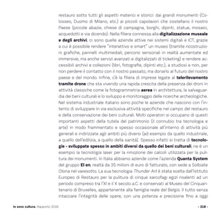 restauro sotto tutti gli aspetti materici e storici: dai grandi monumenti (Co-
losseo, Duomo di Milano, etc.) ai piccoli capolavori che costellano il nostro
Paese (piccole abazie, chiese di campagna, borghi, dipinti, statue, mosaici,
acquedotti e via dicendo). Nella filiera connessa alla digitalizzazione museale
e degli archivi, ci sono quelle aziende attive nei sistemi digitali e ICT, grazie
a cui è possibile rendere “interattivo e smart” un museo (tramite ricostruzio-
ni grafiche, pannelli multimediali, percorsi sensoriali in realtà aumentate ed
immersive, ma anche servizi avanzati e digitalizzati di ticketing) e rendere ac-
cessibili archivi e collezioni (libri, fotografie, dipinti etc.), a studiosi e non, per
non perdere il contatto con il nostro passato, ma donarlo al futuro del nostro
paese e del mondo. Infine, c’è la filiera di imprese legate al telerilevamento
tramite drone che sta vivendo una rapida crescita della presenza dei droni in
attività classiche come la fotogrammetria aerea in architettura, la salvaguar-
dia dei beni culturali e lo sviluppo e monitoraggio delle ricerche archeologiche.
Nel sistema industriale italiano sono poche le aziende che nascono con l’in-
tento di sviluppare in via esclusiva attività specifiche nel campo del restauro
e della conservazione dei beni culturali. Molti operatori si occupano di questi
importanti aspetti della tutela del patrimonio (il connubio tra tecnologia e
arte) in modo frammentato e spesso occasionale all’interno di attività più
generali e indirizzate agli ambiti più diversi (ad esempio da quello industriale,
a quello dell’edilizia, a quello della sanità). Spesso infatti si tratta di tecnolo-
gie - sviluppate spesso in ambiti diversi da quello dei beni culturali, ne è un
esempio la tecnologia laser per la rimozione dei calcoli utilizzata per la puli-
tura dei monumenti. In Italia abbiamo aziende come l’azienda Quanta System
del gruppo El en, realtà da 35 milioni di euro di fatturato, con sede a Solbiate
Olona nel varesotto. La sua tecnologia Thunder Art è stata scelta dall’Istituto
Europeo di Restauro per la pulitura di cinque sarcofagi egizi risalenti ad un
periodo compreso tra l’XI e il X secolo a.C. e conservati al Museo del Cinquan-
tenario di Bruxelles, appartenente alla famiglia reale del Belgio. Il tutto senza
intaccare l’integrità delle opere, con una potenza e precisione fino a oggi
- 218 -Io sono cultura. Rapporto 2016
 