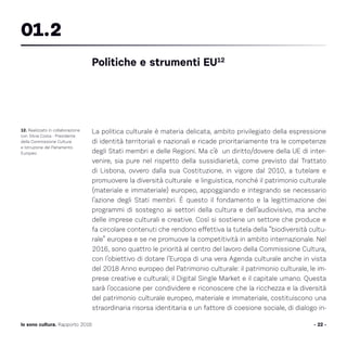 La politica culturale è materia delicata, ambito privilegiato della espressione
di identità territoriali e nazionali e ricade prioritariamente tra le competenze
degli Stati membri e delle Regioni. Ma c’è un diritto/dovere della UE di inter-
venire, sia pure nel rispetto della sussidiarietà, come previsto dal Trattato
di Lisbona, ovvero dalla sua Costituzione, in vigore dal 2010, a tutelare e
promuovere la diversità culturale e linguistica, nonché il patrimonio culturale
(materiale e immateriale) europeo, appoggiando e integrando se necessario
l’azione degli Stati membri. È questo il fondamento e la legittimazione dei
programmi di sostegno ai settori della cultura e dell’audiovisivo, ma anche
delle imprese culturali e creative. Così si sostiene un settore che produce e
fa circolare contenuti che rendono effettiva la tutela della “biodiversità cultu-
rale” europea e se ne promuove la competitività in ambito internazionale. Nel
2016, sono quattro le priorità al centro del lavoro della Commissione Cultura,
con l’obiettivo di dotare l’Europa di una vera Agenda culturale anche in vista
del 2018 Anno europeo del Patrimonio culturale: il patrimonio culturale, le im-
prese creative e culturali; il Digital Single Market e il capitale umano. Questa
sarà l’occasione per condividere e riconoscere che la ricchezza e la diversità
del patrimonio culturale europeo, materiale e immateriale, costituiscono una
straordinaria risorsa identitaria e un fattore di coesione sociale, di dialogo in-
- 22 -Io sono cultura. Rapporto 2016
12. Realizzato in collaborazione
con Silvia Costa - Presidente
della Commissione Cultura
e Istruzione del Parlamento
Europeo.
Politiche e strumenti EU12
01.2
 