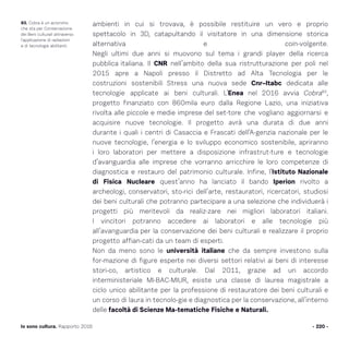 ambienti in cui si trovava, è possibile restituire un vero e proprio
spettacolo in 3D, catapultando il visitatore in una dimensione storica
alternativa e coin-volgente.
Negli ultimi due anni si muovono sul tema i grandi player della ricerca
pubblica italiana. Il CNR nell’ambito della sua ristrutturazione per poli nel
2015 apre a Napoli presso il Distretto ad Alta Tecnologia per le
costruzioni sostenibili Stress una nuova sede Cnr–Itabc dedicata alle
tecnologie applicate ai beni culturali. L’Enea nel 2016 avvia Cobra83
,
progetto finanziato con 860mila euro dalla Regione Lazio, una iniziativa
rivolta alle piccole e medie imprese del set-tore che vogliano aggiornarsi e
acquisire nuove tecnologie. Il progetto avrà una durata di due anni
durante i quali i centri di Casaccia e Frascati dell’A-genzia nazionale per le
nuove tecnologie, l’energia e lo sviluppo economico sostenibile, apriranno
i loro laboratori per mettere a disposizione infrastrut-ture e tecnologie
d’avanguardia alle imprese che vorranno arricchire le loro competenze di
diagnostica e restauro del patrimonio culturale. Infine, l’Istituto Nazionale
di Fisica Nucleare quest’anno ha lanciato il bando Iperion rivolto a
archeologi, conservatori, sto-rici dell’arte, restauratori, ricercatori, studiosi
dei beni culturali che potranno partecipare a una selezione che individuerà i
progetti più meritevoli da realiz-zare nei migliori laboratori italiani.
I vincitori potranno accedere ai laboratori e alle tecnologie più
all’avanguardia per la conservazione dei beni culturali e realizzare il proprio
progetto affian-cati da un team di esperti.
Non da meno sono le università italiane che da sempre investono sulla
for-mazione di figure esperte nei diversi settori relativi ai beni di interesse
stori-co, artistico e culturale. Dal 2011, grazie ad un accordo
interministeriale MI-BAC-MIUR, esiste una classe di laurea magistrale a
ciclo unico abilitante per la professione di restauratore dei beni culturali e
un corso di laura in tecnolo-gie e diagnostica per la conservazione, all’interno
delle facoltà di Scienze Ma-tematiche Fisiche e Naturali.
- 220 -Io sono cultura. Rapporto 2016
83. Cobra è un acronimo
che sta per Conservazione
dei Beni culturali attraverso
l’applicazione di radiazioni
e di tecnologie abilitanti.
 