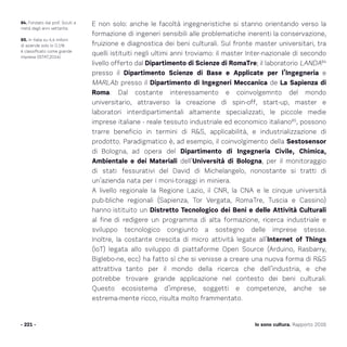 Io sono cultura. Rapporto 2016
E non solo: anche le facoltà ingegneristiche si stanno orientando verso la
formazione di ingeneri sensibili alle problematiche inerenti la conservazione,
fruizione e diagnostica dei beni culturali. Sul fronte master universitari, tra
quelli istituiti negli ultimi anni troviamo: il master Inter-nazionale di secondo
livello offerto dal Dipartimento di Scienze di RomaTre; il laboratorio LANDA84
presso il Dipartimento Scienze di Base e Applicate per l’Ingegneria e
MARLAb presso il Dipartimento di Ingegneri Meccanica de La Sapienza di
Roma. Dal costante interessamento e coinvolgemnto del mondo
universitario, attraverso la creazione di spin-off, start-up, master e
laboratori interdipartimentali altamente specializzati, le piccole medie
imprese italiane - reale tessuto industriale ed economico italiano85
, possono
trarre beneficio in termini di RS, applicabilità, e industrializzazione di
prodotto. Paradigmatico è, ad esempio, il coinvolgimento della Sestosensor
di Bologna, ad opera del Dipartimento di Ingegneria Civile, Chimica,
Ambientale e dei Materiali dell’Università di Bologna, per il monitoraggio
di stati fessurativi del David di Michelangelo, nonostante si tratti di
un’azienda nata per i moni-toraggi in miniera.
A livello regionale la Regione Lazio, il CNR, la CNA e le cinque università
pub-bliche regionali (Sapienza, Tor Vergata, RomaTre, Tuscia e Cassino)
hanno istituito un Distretto Tecnologico dei Beni e delle Attività Culturali
al fine di redigere un programma di alta formazione, ricerca industriale e
sviluppo tecnologico congiunto a sostegno delle imprese stesse.
Inoltre, la costante crescita di micro attività legate all’Internet of Things
(IoT) legata allo sviluppo di piattaforme Open Source (Arduino, Rasbarry,
Biglebo-ne, ecc) ha fatto sì che si venisse a creare una nuova forma di RS
attrattiva tanto per il mondo della ricerca che dell’industria, e che
potrebbe trovare grande applicazione nel contesto dei beni culturali.
Questo ecosistema d’imprese, soggetti e competenze, anche se
estrema-mente ricco, risulta molto frammentato.
- 221 -
84. Fondato dal prof. Sciuti a
metà degli anni settanta.
85. In italia su 4,4 milioni
di aziende solo lo 0.1%
è classificato come grande
impresa (ISTAT,2014).
 