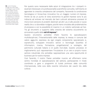 Per questo sono necessarie delle azioni di integrazione tra i comparti in-
dustriali interessati e le professionalità scientifiche coinvolte, nell’intento di
agevolare la crescita complessiva del comparto, favorendo la condivisione
tecnologica e il know-how innovativo tra un maggior numero di imprese.
Anche se da un punto di vista economico le grandi imprese sono le più
indica-te ad entrare nel mercato dei beni culturali attraverso processi di
micro-ricon-versione di prodotti destinati ad altri usi, è alle piccole e nuove
realtà che ci si dovrebbe rivolgere, poiché meno vincolate alle problematiche
di processo e con la possibilità di inserirsi in un indotto settoriale ad hoc.
Tra gli strumenti a supporto della crescita del sistema sicuramente va
annoverato quello delle reti di impresa86
.
Questo strumento potrebbe infatti favorire le specializzazioni
multidiscipli-nari, l’intersettorialità delle imprese, la messa in comune del
valore aggiunto espresso da ogni singolo componente specializzato e,
soprattutto, sviluppare innovativi servizi e tecnologie (scambio di
informazioni, ricerca, formazione, progettazione) a sostegno, del
patrimonio culturale italiano e di quello mon-diale. Questo processo di
miglioramento può rappresentare l’incubatore di un vero e proprio nuovo
settore industriale che potrebbe rappresentare una vera opportunità di
business per le nostre imprese.
Così facendo, il nostro Paese potrebbe riuscire ad affermarsi come
centro mondiale di specializzazione del settore, partecipando in modo
coordinato a gare e programmi di tutela promossi dalla comunità
internazionale, nella scia della recente istituzione dei caschi blu della
cultura.
- 222 -Io sono cultura. Rapporto 2016
86. Le reti d’impresa
ad oggi sono oltre 2.800
e coinvolgono quasi 14.000
imprese. Seppur ancora
poco numerose, esistono
reti di impresa del settore
del restauro che prevedono
lo svolgimento di un’attività
che copre l’intero processo
di rinnovamento del bene
culturale. Puntando sulle
competenze professionali
diversificate delle singole.
 