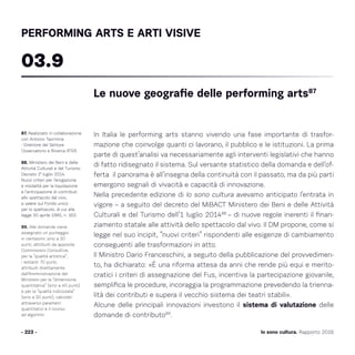 Io sono cultura. Rapporto 2016
In Italia le performing arts stanno vivendo una fase importante di trasfor-
mazione che coinvolge quanti ci lavorano, il pubblico e le istituzioni. La prima
parte di quest’analisi va necessariamente agli interventi legislativi che hanno
di fatto ridisegnato il sistema. Sul versante statistico della domanda e dell’of-
ferta il panorama è all’insegna della continuità con il passato, ma da più parti
emergono segnali di vivacità e capacità di innovazione.
Nella precedente edizione di Io sono cultura avevamo anticipato l‘entrata in
vigore – a seguito del decreto del MiBACT Ministero dei Beni e delle Attività
Culturali e del Turismo dell’1 luglio 201488
– di nuove regole inerenti il finan-
ziamento statale alle attività dello spettacolo dal vivo. Il DM propone, come si
legge nel suo incipit, “nuovi criteri” rispondenti alle esigenze di cambiamento
conseguenti alle trasformazioni in atto.
Il Ministro Dario Franceschini, a seguito della pubblicazione del provvedimen-
to, ha dichiarato: «È una riforma attesa da anni che rende più equi e merito-
cratici i criteri di assegnazione del Fus, incentiva la partecipazione giovanile,
semplifica le procedure, incoraggia la programmazione prevedendo la trienna-
lità dei contributi e supera il vecchio sistema dei teatri stabili».
Alcune delle principali innovazioni investono il sistema di valutazione delle
domande di contributo89
.
- 223 -
87. Realizzato in collaborazione
con Antonio Taormina
- Direttore del Settore
Osservatorio e Ricerca ATER.
88. Ministero dei Beni e delle
Attività Culturali e del Turismo
Decreto 1° luglio 2014.
Nuovi criteri per l’erogazione
e modalità per la liquidazione
e l’anticipazione di contributi
allo spettacolo dal vivo,
a valere sul Fondo unico
per lo spettacolo, di cui alla
legge 30 aprile 1985, n. 163.
89. Alle domande viene
assegnato un punteggio
in centesimi: sino a 30
punti, attribuiti da apposite
Commissioni Consultive,
per la “qualità artistica”;
i restanti 70 punti,
attribuiti direttamente
dall’Amministrazione del
Ministero per la “dimensione
quantitativa” (sino a 40 punti)
e per la “qualità indicizzata”
(sino a 30 punti), calcolati
attraverso parametri
quantitativi e il ricorso
ad algoritmi.
Le nuove geografie delle performing arts87
03.9
PERFORMING ARTS E ARTI VISIVE
 