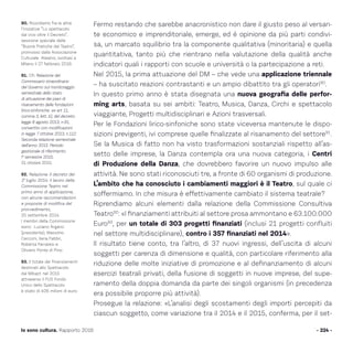 Fermo restando che sarebbe anacronistico non dare il giusto peso al versan-
te economico e imprenditoriale, emerge, ed è opinione da più parti condivi-
sa, un marcato squilibrio tra la componente qualitativa (minoritaria) e quella
quantitativa, tanto più che rientrano nella valutazione della qualità anche
indicatori quali i rapporti con scuole e università o la partecipazione a reti.
Nel 2015, la prima attuazione del DM – che vede una applicazione triennale
– ha suscitato reazioni contrastanti e un ampio dibattito tra gli operatori90
.
In questo primo anno è stata disegnata una nuova geografia delle perfor-
ming arts, basata su sei ambiti: Teatro, Musica, Danza, Circhi e spettacolo
viaggiante, Progetti multidisciplinari e Azioni trasversali.
Per le Fondazioni lirico-sinfoniche sono state viceversa mantenute le dispo-
sizioni previgenti, ivi comprese quelle finalizzate al risanamento del settore91
.
Se la Musica di fatto non ha visto trasformazioni sostanziali rispetto all’as-
setto delle imprese, la Danza contempla ora una nuova categoria, i Centri
di Produzione della Danza, che dovrebbero favorire un nuovo impulso alle
attività. Ne sono stati riconosciuti tre, a fronte di 60 organismi di produzione.
L’ambito che ha conosciuto i cambiamenti maggiori è il Teatro, sul quale ci
soffermiamo. In che misura è effettivamente cambiato il sistema teatrale?
Riprendiamo alcuni elementi dalla relazione della Commissione Consultiva
Teatro92
: «I finanziamenti attribuiti al settore prosa ammontano e 63.100.000
Euro93
, per un totale di 303 progetti finanziati (inclusi 21 progetti confluiti
nel settore multidisciplinare), contro i 357 finanziati nel 2014».
Il risultato tiene conto, tra l’altro, di 37 nuovi ingressi, dell’uscita di alcuni
soggetti per carenza di dimensione e qualità, con particolare riferimento alla
riduzione delle molte iniziative di promozione e al definanziamento di alcuni
esercizi teatrali privati, della fusione di soggetti in nuove imprese, del supe-
ramento della doppia domanda da parte dei singoli organismi (in precedenza
era possibile proporre più attività).
Prosegue la relazione: «L’analisi degli scostamenti degli importi percepiti da
ciascun soggetto, come variazione tra il 2014 e il 2015, conferma, per il set-
- 224 -Io sono cultura. Rapporto 2016
90. Ricordiamo fra le altre
l’iniziative “Lo spettacolo
dal vivo oltre il Decreto”,
sessione speciale delle
“Buone Pratiche del Teatro”,
promosso dalla Associazione
Culturale Ateatro, svoltasi a
Milano il 27 febbraio 2016.
91. Cfr. Relazione del
Commissario straordinario
del Governo sul monitoraggio
semestrale dello stato
di attuazione dei piani di
risanamento delle fondazioni
lirico-sinfoniche ex art 11,
comma 3, lett. b), del decreto-
legge 8 agosto 2013, n.91,
convertito con modificazioni
in legge 7 ottobre 2013, n.112.
Seconda relazione semestrale
dell’anno 2015. Periodo
gestionale di riferimento:
I° semestre 2015,
31 ottobre 2015.
92. Relazione. Il decreto del
1° luglio 2014: il lavoro della
Commissione Teatro nel
primo anno di applicazione,
con alcune raccomandazioni
e proposte di modifica del
provvedimento,
25 settembre 2014.
I membri della Commissione
sono: Luciano Argano
(presidente), Massimo
Cecconi, Ilaria Fabbri,
Roberta Ferraresi e
Oliviero Ponte di Pino.
93. Il totale dei finanziamenti
destinati allo Spettacolo
dal Mibact nel 2015
attraverso il FUS Fondo
Unico dello Spettacolo
è stato di 406 milioni di euro.
 