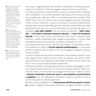 Io sono cultura. Rapporto 2016
tore prosa, il raggiungimento del risultato di riequilibrio e valorizzazione per-
seguito con il decreto: il 76% dei soggetti vede aumentare il contributo».
Lo stesso documento contiene altresì, accanto ad approfondite riflessioni
sulle complessità e le criticità affrontate dalla stessa Commissione, ponde-
rate proposte per migliorare il DM, in vista della prossima triennalità 2018-
202094
. Non si può non rilevare che le nuove categorie principali introdotte,
mutati in senso restrittivo i requisiti di accesso ai contributi (dall’aumento
delle giornate lavorative da effettuare, alle limitazioni nella distribuzione degli
spettacoli) hanno per certi versi reinterpretato, mutuandola dal passato, la
cosiddetta area della stabilità, che ora risulta così definita: 7 Teatri nazio-
nali, 19 Tric–Teatri di rilevante interesse culturale, 29 Centri di Produzione
Teatrale95
. Non a caso i nuovi riconoscimenti sono stati in massima parte
attribuiti a realtà contemplate nelle categorie preesistenti. Il numero delle
compagnie (imprese di produzione), si attesta attualmente su 160.
Sono stati altresì riconosciuti, nell’ambito dei Progetti multidisciplinari (ambi-
to introdotto con il DM), 11 Circuiti regionali multidisciplinari, cui viene data
facoltà di programmare, all’interno di un unico progetto, spettacoli di prosa,
musica e danza.
Le prime ricadute del DM di fatto evidenziano che gli obiettivi previsti96
sono
stati raggiunti solo in parte: poco si è fatto, ad esempio, per favorire l’inter-
nazionalizzazione e per elevare la qualità della domanda, mentre il divario tra
Nord e Sud non ha visto gli auspicati superamenti.
Il Decreto dovrebbe comunque rappresentare una fase di passaggio, in atte-
sa di trasformazioni strutturali. Lo conferma la stessa relazione della Com-
missione Teatro: «In mancanza di una legge di settore per il teatro di prosa,
il decreto ministeriale si pone più come un provvedimento amministrativo
e regolativo, che non presuppone indicazioni di politica culturale, al di là di
alcune linee guida di carattere generale».
Permane dunque l’esigenza di un rinnovamento dell’attuale quadro normati-
vo, basato su leggi di antica data; nel Decreto si colgono richiami ai sistemi
- 225 -
94. In tempi recenti sono stati
introdotti alcuni correttivi
riguardanti una maggiore
flessibilità sulle coproduzioni
(portate da due a quattro,
prescindendo dalla categoria
dell’impresa), la circuitazione
e poco altro ancora.
Si veda: MiBACT. Decreto 5
febbraio 2016 “Modifiche al
decreto 1° luglio 2014, recante:
«Nuovi criteri per l’erogazione
e modalità…»”
(vedi note precedenti).
95. Gli organismi che in
precedenza afferivano alle tre
categorie dell’area della stabilità,
Teatri stabili pubblici, Teatri
stabili privati, Teatro stabili di
innovazione, complessivamente
erano 64. Gli attuali Teatri
nazionali e Teatri di rilevante
interesse culturale sono gli
organismi tenuti a realizzare le
attività più impegnative
sul piano imprenditoriale.
96. Si veda Io sono cultura.
L’Italia della qualità e della
bellezza sfida la crisi. Rapporto
2015, I Rapporti di Symbola,
Symbola-Unioncame, Roma,
2015.
 