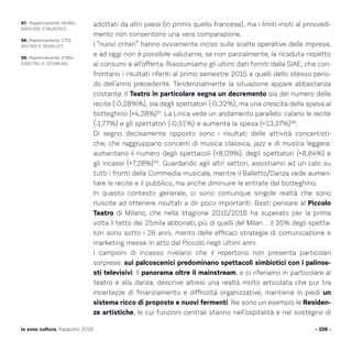 adottati da altri paesi (in primis quello francese), ma i limiti insiti al provvedi-
mento non consentono una vera comparazione.
I “nuovi criteri” hanno ovviamente inciso sulle scelte operative delle imprese,
e ad oggi non è possibile valutarne, se non parzialmente, la ricaduta rispetto
ai consumi e all’offerta. Riassumiamo gli ultimi dati forniti dalla SIAE, che con-
frontano i risultati riferiti al primo semestre 2015 e quelli dello stesso perio-
do dell’anno precedente. Tendenzialmente la situazione appare abbastanza
costante. Il Teatro in particolare segna un decremento sia del numero delle
recite (-0,28%%), sia degli spettatori (-0,32%), ma una crescita della spesa al
botteghino (+4,28%)97
. La Lirica vede un andamento parallelo: calano le recite
(-1,77%) e gli spettatori (-0,51%) e aumenta la spesa (+13,37%)98
.
Di segno decisamente opposto sono i risultati delle attività concertisti-
che, che raggruppano concerti di musica classica, jazz e di musica leggera:
aumentano il numero degli spettacoli (+8,09%), degli spettatori (+8,84%) e
gli incassi (+7,28%)99
. Guardando agli altri settori, assistiamo ad un calo su
tutti i fronti della Commedia musicale, mentre il Balletto/Danza vede aumen-
tare le recite e il pubblico, ma anche diminuire le entrate dal botteghino.
In questo contesto generale, ci sono comunque singole realtà che sono
riuscite ad ottenere risultati a dir poco importanti. Basti pensare al Piccolo
Teatro di Milano, che nella stagione 2015/2016 ha superato per la prima
volta il tetto dei 25mila abbonati, più di quelli del Milan… Il 35% degli spetta-
tori sono sotto i 26 anni, merito delle efficaci strategie di comunicazione e
marketing messe in atto dal Piccolo negli ultimi anni.
I campioni di incasso rivelano che il repertorio non presenta particolari
sorprese: sui palcoscenici predominano spettacoli simbiotici con i palinse-
sti televisivi. Il panorama oltre il mainstream, e ci riferiamo in particolare al
teatro e alla danza, descrive altresì una realtà molto articolata che pur tra
incertezze di finanziamento e difficoltà organizzative, mantiene in piedi un
sistema ricco di proposte e nuovi fermenti. Ne sono un esempio le Residen-
ze artistiche, le cui funzioni centrali stanno nell’ospitalità e nel sostegno di
- 226 -Io sono cultura. Rapporto 2016
97. Rispettivamente: 48.660;
8.601.932; € 85.902531.
98. Rispettivamente: 1.722,
902.783; € 28.934.577.
99. Rispettivamente: 17.964,
5.692.780, € 137.498.461.
 