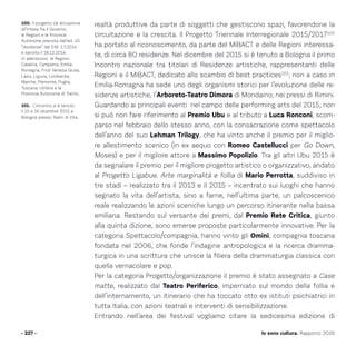 Io sono cultura. Rapporto 2016
realtà produttive da parte di soggetti che gestiscono spazi, favorendone la
circuitazione e la crescita. Il Progetto Triennale Interregionale 2015/2017100
ha portato al riconoscimento, da parte del MiBACT e delle Regioni interessa-
te, di circa 80 residenze. Nel dicembre del 2015 si è tenuto a Bologna il primo
Incontro nazionale tra titolari di Residenze artistiche, rappresentanti delle
Regioni e il MiBACT, dedicato allo scambio di best practices101
; non a caso in
Emilia-Romagna ha sede uno degli organismi storici per l’evoluzione delle re-
sidenze artistiche, l’Arboreto-Teatro Dimora di Mondaino, nei pressi di Rimini.
Guardando ai principali eventi nel campo delle performing arts del 2015, non
si può non fare riferimento al Premio Ubu e al tributo a Luca Ronconi, scom-
parso nel febbraio dello stesso anno, con la consacrazione come spettacolo
dell’anno del suo Lehman Trilogy, che ha vinto anche il premio per il miglio-
re allestimento scenico (in ex aequo con Romeo Castellucci per Go Down,
Moses) e per il migliore attore a Massimo Popolizio. Tra gli altri Ubu 2015 è
da segnalare il premio per il migliore progetto artistico o organizzativo, andato
al Progetto Ligabue. Arte marginalità e follia di Mario Perrotta, suddiviso in
tre stadi – realizzato tra il 2013 e il 2015 – incentrato sui luoghi che hanno
segnato la vita dell’artista, sino a farne, nell’ultima parte, un palcoscenico
reale realizzando le azioni sceniche lungo un percorso itinerante nella bassa
emiliana. Restando sul versante dei premi, dal Premio Rete Critica, giunto
alla quinta dizione, sono emerse proposte particolarmente innovative. Per la
categoria Spettacolo/compagnia, hanno vinto gli Omini, compagnia toscana
fondata nel 2006, che fonde l’indagine antropologica e la ricerca dramma-
turgica in una scrittura che unisce la filiera della drammaturgia classica con
quella vernacolare e pop.
Per la categoria Progetto/organizzazione il premio è stato assegnato a Case
matte, realizzato dal Teatro Periferico, imperniato sul mondo della follia e
dell’internamento, un itinerario che ha toccato otto ex istituti psichiatrici in
tutta Italia, con azioni teatrali e interventi di sensibilizzazione.
Entrando nell’area dei festival vogliamo citare la sedicesima edizione di
- 227 -
100. Il progetto dà attuazione
all’Intesa fra il Governo,
le Regioni e le Province
Autonome prevista dall’art. 45
“residenze” del D.M. 1.7.2014
e sancita il 18.12.2014.
Vi aderiscono le Regioni:
Calabria, Campania, Emilia-
Romagna, Friuli Venezia Giulia,
Lazio, Liguria, Lombardia,
Marche, Piemonte, Puglia,
Toscana, Umbria e la
Provincia Autonoma di Trento.
101. L’incontro si è tenuto
il 15 e 16 dicembre 2015 a
Bologna presso Teatri di Vita.
 