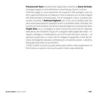 Primavera dei Teatri di Castrovillari, organizzato e diretto da Scena Verticale,
compagnia legata al nome dell’attore e drammaturgo Saverio La Ruina.
Il festival svolge un ruolo importante nel proporre e fare emergere nuovi ta-
lenti, rappresentando per la Calabria e il Sud un baluardo per la ricerca legata
alla drammaturgia contemporanea. Tra le compagnie, hanno suscitato par-
ticolare interesse la Deflorian/Tagliarini, con il loro Ce ne andiamo per non
darvi altre preoccupazioni, proposto anche in autorevoli teatri d’oltralpe. Per
quanto concerne la danza, uno dei principali protagonisti è sicuramente stato
Virgilio Sieni, la cui compagnia è stata riconosciuta come Centro nazionale
della danza. Ne ricordiamo tra gli altri il progetto Nelle pieghe del corpo – re-
alizzato a Bologna in collaborazione con le principali istituzioni culturali – un
percorso durato oltre un mese che ha indagato le geografie umane del ter-
ritorio coinvolgendo danzatori professionisti e amatoriali, anziani e bambini,
lavorando sulla città e le sue periferie.
Il 2015 è stato un anno sul quale erano state riposte molte aspettative, ha
fornito alcune risposte, ma ha anche posto molte nuove domande.
- 228 -Io sono cultura. Rapporto 2016
 