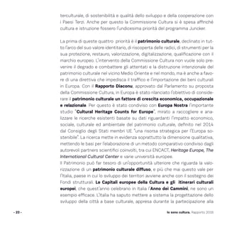 - 23 - Io sono cultura. Rapporto 2016
terculturale, di sostenibilità e qualità dello sviluppo e della cooperazione con
i Paesi Terzi. Anche per questo la Commissione Cultura si è spesa affinché
cultura e istruzione fossero l’undicesima priorità del programma Juncker.
La prima di queste quattro priorità è il patrimonio culturale, declinato in tut-
to l’arco del suo valore identitario, di riscoperta delle radici, di strumenti per la
sua protezione, restauro, valorizzazione, digitalizzazione, qualificazione con il
marchio europeo. L’intervento della Commissione Cultura non vuole solo pre-
venire il degrado e combattere gli attentati e la distruzione intenzionale del
patrimonio culturale nel vicino Medio Oriente e nel mondo, ma è anche a favo-
re di una direttiva che impedisca il traffico e l’importazione dei beni culturali
in Europa. Con il Rapporto Diaconu, approvato dal Parlamento su proposta
della Commissione Cultura, in Europa è stato rilanciato l’obiettivo di conside-
rare il patrimonio culturale un fattore di crescita economica, occupazionale
e relazionale. Per questo è stato condiviso con Europa Nostra l’importante
studio “Cultural Heritage Counts for Europe”, mirato a raccogliere e ana-
lizzare le ricerche esistenti basate su dati riguardanti l’impatto economico,
sociale, culturale ed ambientale del patrimonio culturale, definito nel 2014
dal Consiglio degli Stati membri UE “una risorsa strategica per l’Europa so-
stenibile”. La ricerca mette in evidenza soprattutto la dimensione qualitativa,
mettendo le basi per l’elaborazione di un metodo comparativo condiviso dagli
autorevoli partners scientifici coinvolti, tra cui ENCACT, Heritage Europe, The
International Cultural Center e varie università europee.
Il Patrimonio può far tesoro di un’opportunità ulteriore che riguarda la valo-
rizzazione di un patrimonio culturale diffuso, e più che mai questo vale per
l’Italia, paese in cui lo sviluppo dei territori avviene anche con il sostegno dei
Fondi strutturali. Le Capitali europee della Cultura e gli itinerari culturali
europei, che quest’anno celebrano in Italia l’Anno dei Cammini, ne sono un
esempio efficace. L’Italia ha saputo mettere a sistema la progettazione dello
sviluppo della città a base culturale, appresa durante la partecipazione alla
 