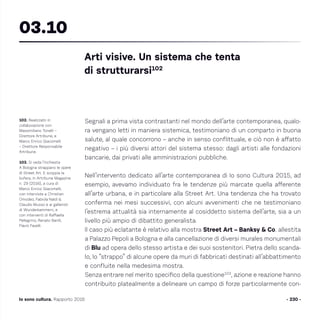 - 230 -Io sono cultura. Rapporto 2016
Segnali a prima vista contrastanti nel mondo dell’arte contemporanea, qualo-
ra vengano letti in maniera sistemica, testimoniano di un comparto in buona
salute, al quale concorrono – anche in senso conflittuale, e ciò non è affatto
negativo – i più diversi attori del sistema stesso: dagli artisti alle fondazioni
bancarie, dai privati alle amministrazioni pubbliche.
Nell’intervento dedicato all’arte contemporanea di Io sono Cultura 2015, ad
esempio, avevamo individuato fra le tendenze più marcate quella afferente
all’arte urbana, e in particolare alla Street Art. Una tendenza che ha trovato
conferma nei mesi successivi, con alcuni avvenimenti che ne testimoniano
l’estrema attualità sia internamente al cosiddetto sistema dell’arte, sia a un
livello più ampio di dibattito generalista.
Il caso più eclatante è relativo alla mostra Street Art – Banksy  Co. allestita
a Palazzo Pepoli a Bologna e alla cancellazione di diversi murales monumentali
di Blu ad opera dello stesso artista e dei suoi sostenitori. Pietra dello scanda-
lo, lo “strappo” di alcune opere da muri di fabbricati destinati all’abbattimento
e confluite nella medesima mostra.
Senza entrare nel merito specifico della questione103
, azione e reazione hanno
contribuito platealmente a delineare un campo di forze particolarmente con-
102. Realizzato in
collaborazione con
Massimiliano Tonelli –
Direttore Artribune, e
Marco Enrico Giacomelli
– Direttore Responsabile
Artribune.
103. Si veda l’inchiesta
A Bologna strappano le opere
di Street Art. E scoppia la
bufera, in Artribune Magazine
n. 29 (2016), a cura di
Marco Enrico Giacomelli,
con interviste a Christian
Omodeo, Fabiola Naldi 
Claudio Musso e ai galleristi
di Wunderkammern, e
con interventi di Raffaella
Pellegrino, Renato Barilli,
Flavio Favelli.
Arti visive. Un sistema che tenta
di strutturarsi102
03.10
 