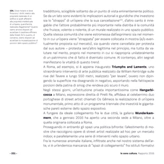 Io sono cultura. Rapporto 2016
traddittorio, scioglibile soltanto da un punto di vista eminentemente politico.
Se da un lato sono evidenti le implicazioni autoriali e giuridiche che investono
sia lo “strappo” di un’opera che la sua cancellazione104
, d’altro canto è inne-
gabile che l’attore probabilmente più importante nella diatriba è la comunità
che fruisce, volente o nolente, di un murale realizzato in uno spazio pubblico.
Quella stessa comunità che viene estromessa dall’esprimersi sia nel momen-
to in cui un’opera viene “strappata” per essere collocata in mostra (e/o even-
tualmente proposta sul mercato), sia quando viene cancellata per protesta
dal suo autore – protesta senz’altro legittima nel principio, ma tutta da va-
lutare nel merito, proprio nel momento in cui si riappropria unilateralmente
di un patrimonio che di fatto è diventato comune. Al contempo, altri segnali
manifestano la vitalità di questo trend.
A Roma, ad esempio, si è appena inaugurato Triumphs and Laments, uno
straordinario intervento di arte pubblica realizzato da William Kentridge sulle
rive del Tevere e lungo 550 metri, realizzato “per levare”, ovvero non dipin-
gendo la superficie ma disegnando in negativo, asportando nella fattispecie
porzioni della patina di smog che rendeva più scuro il muro.
Negli stessi giorni, un’istituzione privata importantissima come Hangarbi-
cocca a Milano, espressione diretta di Pirelli Re, affidava al celeberrimo duo
portoghese di street artist chiamati Os Gêmeos la realizzazione di un’opera
monumentale, primo atto di un programma triennale che investirà le gigante-
sche pareti esterne dello spazio espositivo.
A fungere da ideale collegamento fra le due città, la galleria Wunderkam-
mern, che a gennaio 2016 ha aperto una seconda sede a Milano, oltre a
quella originaria collocata a Roma.
Proseguendo in entrambi gli spazi una politica bifronte: l’allestimento di mo-
stre che raccolgono opere di street artist realizzate ad hoc per un mercato
indoor, e parallelamente una serie di interventi nello spazio urbano.
Fra le numerose anomalie italiane, infiltrate anche nel nostro sistema dell’ar-
te, vi è un’endemica mancanza di “spazi di collegamento” fra istituti formativi
- 231 -
104. Dove iniziano e dove
finiscono i diritti relativi alla
proprietà materiale di un
edificio e quelli afferenti
alla proprietà intellettuale
di un’opera, quand’anche
realizzata illegalmente? Quanto
siamo ancora disposti ad
accettare il carattere effimero
della Street Art e quanto, di
converso, siamo disposti ad
accettare la musealizzazione di
porzioni dello spazio pubblico?
 