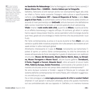- 234 -Io sono cultura. Rapporto 2016
ne Sandretto Re Rebaudengo (che ha festeggiato vent’anni l’anno scorso), il
Museo Ettore Fico o CAMERA – Centro Italiano per la Fotografia.
Dall’altro, l’attivismo di enti bancari anche non storicamente legati alla città:
se infatti a Torino resta costante l’impegno nella cultura e specificamente
nell’arte della Fondazione CRT – Cassa di Risparmio di Torino e della Com-
pagnia di San Paolo, va sottolineato come la fiera Artissima abbia stretto un
accordo di main partnership con UniCredit, istituto bancario che dall’edizione
dello scorso novembre ha lanciato un servizio gratuito di art advisorying.
Vitale rimane il ruolo svolto dalle città, a partire da Milano, riuscita ad evita-
re un effetto boomerang in seguito all’Expo. Al contrario, gli attori in campo
hanno saputo tesaurizzare l’evento, senza spendere tutte le energie durante
quei mesi, grazie ad una strategia a medio termine che sta producendo i suoi
frutti.
Per l’arte contemporanea, la prova si è avuta durante la fiera Miart, con una
varietà e qualità delle iniziative proposte che nulla avevano da invidiare ad art
week similari in altre metropoli globali.
Altrettanto interessante è il caso di Firenze: nonostante sia tramontata l’i-
potesi di aprire un centro d’arte contemporanea, la città ha dimostrato di
essere attraversata da forze nevralgiche in grado di relazionarsi con realtà più
strutturate (Museo del Novecento, Museo Marino Marini, Base, La Strozzi-
na, Museo Ferragamo e Museo Gucci), alcune buone gallerie (Tornabuoni,
il Ponte, Poggiali e Forconi, Eduardo Secci), oltre ad eventi di sicuro livello
(Pitti, Fabbrica Europa, Estate Fiorentina), cominciando a far parlare di sé in
maniera strutturata anche nel campo della creatività contemporanea107.
Se sono dunque numerosi e fondati i segnali di fiducia per lo sviluppo del
sistema dell’arte contemporanea nel nostro Paese, altri indicatori suggerisco-
no una lettura più cauta.
Da un lato prosegue una emorragia preoccupante di critici e curatori italiani
chiamati in ruoli apicali in istituzioni all’estero, senza che questo movimento
out sia controbilanciato dal suo opposto in. Dall’altro, e in maniera ricorsiva
107. Si veda l’inchiesta
pubblicata su Artribune
Magazine n. 28 (2015), con
contributi di Dario Nardella,
Sergio Risaliti, Gianni Pettena,
Alberto Salvadori, Roberta
Meloni, Silvia Lucchesi,
Marcella Antonini Nardoni,
Pietro Gaglianò, Paolo Parisi,
Lorenzo Bruni, Daria Filardo
e Tommaso Sacchi.
 