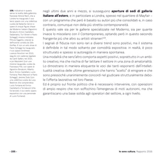 Io sono cultura. Rapporto 2016
negli ultimi due anni e mezzo, si susseguono aperture di sedi di gallerie
italiane all’estero, e in particolare a Londra, spesso nel quartiere di Mayfair –
con un programma che però è basato su autori più che consolidati e, in caso
contrario, comunque non della più stretta contemporaneità.
E questo vale sia per le gallerie specializzate nel Moderno, sia per quante
invece lo miscelano con il Contemporaneo, optando però in questo secondo
frangente più che altro su artisti stranieri108
.
I segnali di fiducia non sono rari e diversi trend sono positivi, ma il sistema
è definibile in tal modo soltanto per comodità espositiva: in realtà, è poco
strutturato e spesso si autoregola in maniera spontanea.
Una modalità che senz’altro comporta aspetti positivi, soprattutto in un ambi-
to creativo, ma che rischia di far latitare il settore in una zona di amatorialità.
Lo dimostrano in maniera eloquente le voci dei tanti esponenti dell’intellet-
tualità creativa delle ultime generazioni che hanno “scelto” di emigrare e che
sono pressoché unanimemente concordi nel giudicare strutturalmente debo-
le l’offerta lavorativa nel loro Paese.
Ed è proprio sul fronte politico che è necessario intervenire, con operazioni
di ampio respiro che non soffochino l’emergenza di moti autonomi, ma che
garantiscano una base solida agli operatori del settore, a ogni livello.
- 235 -
108. Indicativa in questo
senso la scelta della gallerista
francese Almine Rech, che a
Londra ha inaugurato il suo
terzo spazio con una collettiva
curata da Natacha Carron e
opere di cinque figure chiave
del Moderno italiano (Agostino
Bonalumi, Enrico Castellani,
Dadamaino, Turi Simeti e Paolo
Scheggi), mostra intitolata
Pittura Oggetto, citando la
definizione coniata da Gillo
Dorfles. E con un solo show di
Paolo Scheggi ha inaugurato
il suo spazio londinese
Lorenzo Ronchini nel 2013,
seguito con cadenza regolare
da Cardi Gallery nel 2014,
e poi Mazzoleni (con una
mostra inaugurale, curata da
Francesco Poli, con opere di
Agostino Bonalumi, Alberto
Burri, Enrico Castellani, Lucio
Fontana, Piero Manzoni e Paolo
Scheggi), Jerome Zodo (con
una collettiva curata da Luca
Beatrice che comprendeva
Lucio Fontana ed Enrico
Castellani) e Tornabuoni (che
ha lanciato il suo sesto spazio
espositivo con una personale
di Lucio Fontana).
 