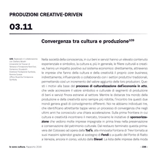 - 236 -Io sono cultura. Rapporto 2016
Nella società della conoscenza, in cui beni e servizi hanno un elevato contenuto
esperienziale e simbolico, la cultura e, più in generale, le filiere culturali e creati-
ve, hanno un impatto positivo sul sistema economico: direttamente, attraverso
le imprese che fanno della cultura e della creatività il proprio core business;
indirettamente, influenzando o collaborando con i settori produttivi tradizionali,
permettendo così un incremento del valore aggiunto delle loro produzioni. Que-
sti i motivi alla base del processo di culturalizzazione dell’economia in atto,
che vede accrescere il valore simbolico e culturale di segmenti di produzione
di beni e servizi finora estranei al settore. Mentre le distanze tra mondo della
produzione e della creatività sono sempre più ridotte, l’incontro tra questi due
mondi genera gradi di coinvolgimento differenti. Noi ne abbiamo individuati tre,
che identificano altrettante tappe verso un processo di convergenza che negli
ultimi anni ha conosciuto una chiara accelerazione. Sulla prima frontiera in cui
cultura e creatività incontrano il mercato, troviamo le iniziative di sponsorizza-
zione che vedono molte imprese impegnate in prima linea nella preservazione
e conservazione del patrimonio culturale. Dal restauro terminato questa prima-
vera del Colosseo ad opera dalla Tod’s, alla rinnovata Fontana di Trevi tornata ai
suoi massimi splendori grazie al sostegno di Fendi o a quello del Ponte di Rialto
a Venezia, ancora in corso, voluto dalla Diesel. La lista delle imprese della moda
109. Realizzato in collaborazione
con Stefano Micelli -
Università Ca’ Foscari di
Venezia e Fondazione Nord Est,
Domenico Sturabotti
Direttore Fondazione Symbola,
Romina Surace
Ufficio Ricerche Fondazione
Symbola.
Convergenza tra cultura e produzione109
03.11
PRODUZIONI CREATIVE-DRIVEN
 