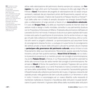 Io sono cultura. Rapporto 2016
attive nella valorizzazione del patrimonio diventa sempre più corposa, con Fer-
ragamo che negli ultimi anni ha finanziato il restauro di otto sale degli Uffizi di
Firenze e Gucci, finanziatore del progetto di valorizzazione dei 10 arazzi cinque-
centeschi, realizzati dai più importanti artisti del Rinascimento, esposti nel luo-
go dove furono realizzati, il Salone dei Duecento di Palazzo Vecchio a Firenze110
.
Il più delle volte non si tratta di semplici donazioni ma sinergie durevoli finaliz-
zate a collaborazioni di lungo periodo a favore di un mecenatismo adozionale.
È il caso del Gruppo Yoox, una delle più importanti società di Internet retail nel
settore moda e design a livello mondiale, coinvolta in una partnership duratura
con la Pinacoteca Ambrosiana di Milano, finalizzata alla promozione dell’opera di
Leonardo Da Vinci nel mondo. Il restauro di alcune sue opere ospitate dal museo
è stata solo parte di quest’azione di promozione, che ha anche incluso un viag-
gio virtuale nella collezione di inestimabile valore della Pinacoteca, oltre a nume-
rosi altri eventi e progetti collaterali. La sponsorizzazione può assumere forme
di coinvolgimento diverse fra loro. Lo sviluppo di nuove forme di coinvolgimento
del settore privato a favore delle istituzioni culturali ha portato alcune imprese
a partecipare alla governance del patrimonio culturale, senza limitarsi al solo
finanziamento della sua manutenzione. Percorrendo questa seconda frontiera,
troviamo, solo per fare qualche esempio, i Musei Civici di Venezia, nel cui statu-
to è prevista la presenza di un membro privato nel consiglio di amministrazione;
ma anche Palazzo Strozzi a Firenze, in cui l’Associazione dei partner aziendali ha
diritto alla nomina di due dei sette membri del consiglio di amministrazione. Per
arrivare al Maxxi di Roma che quest’anno ha salutato l’ingresso del suo primo
socio privato, Enel, grazie a cui verrà finanziata la ricerca condotta dal museo
sul tema della sostenibilità. Presenza che ha consentito l’accessibilità gratuita
infrasettimanale alla collezione permanente del museo. L’ingresso crescente del
capitale privato nella gestione dei beni culturali pubblici è un fenomeno in atto
in tutto il mondo e si accompagna ad un vivace dibattito sulla necessità di
mantenere inalterata la missione e l’eccellenza delle istituzioni museali benefi-
ciarie di questi interventi. A giovare della difesa della neutralità delle istituzioni
- 237 -
110. Il restauro è stato
condotto per 27 anni
da una equipe
di restauratori dell’Opificio
delle Pietre Dure,
le cui competenze sono oggi
richieste in tutto il mondo.
Il costo complessivo del
restauro è di 1.300.000 euro.
Gucci è solo uno dei
finanziatori del restauro.
Tra di essi spicca
la partecipazione della Cassa
di Risparmio di Firenze,
che complessivamente
negli anni ha investito
1.100.000 euro.
 