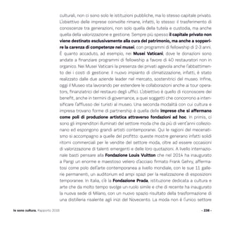 culturali, non ci sono solo le istituzioni pubbliche, ma lo stesso capitale privato.
L’obiettivo delle imprese coinvolte rimane, infatti, lo stesso: il trasferimento di
conoscenze tra generazioni, non solo quella della tutela e custodia, ma anche
quella della valorizzazione e gestione. Sempre più spesso il capitale privato non
viene destinato esclusivamente alla cura del patrimonio, ma anche a sopperi-
re la carenza di competenze nei musei, con programmi di fellowship di 2-3 anni.
È quanto accaduto, ad esempio, nei Musei Vaticani, dove le donazioni sono
andate a finanziare programmi di fellowship a favore di 40 restauratori non in
organico. Nei Musei Vaticani la presenza dei privati agevola anche l’abbattimen-
to dei i costi di gestione: il nuovo impianto di climatizzazione, infatti, è stato
realizzato dalle due aziende leader nel mercato, sostenitrici del museo. Infine,
oggi il Museo sta lavorando per estendere le collaborazioni anche ai tour opera-
tors, finanziatrici del restauro degli uffici. L’obiettivo è quello di riconoscere dei
benefit, anche in termini di governance, a quei soggetti che concorrono a inten-
sificare l’afflusso dei turisti al museo. Una seconda modalità con cui cultura e
impresa trovano forme di partnership è quella delle imprese che si affermano
come poli di produzione artistica attraverso fondazioni ad hoc. In primis, ci
sono gli imprenditori illuminati del settore moda che da più di vent’anni collezio-
nano ed espongono grandi artisti contemporanei. Qui le ragioni del mecenati-
smo si accompagno a quelle del profitto: queste mostre generano infatti solidi
ritorni commerciali per le vendite del settore moda, oltre ad essere occasioni
di valorizzazione di talenti emergenti e delle loro quotazioni. A livello internazio-
nale basti pensare alla Fondazione Louis Vuitton che nel 2014 ha inaugurato
a Parigi un enorme e maestoso veliero d’acciaio firmato Frank Gehry, afferma-
tosi come polo dell’arte contemporanea a livello mondiale, con le sue 11 galle-
rie permanenti, un auditorium ed ampi spazi per la realizzazione di esposizioni
temporanee. In Italia, c’è la Fondazione Prada, istituzione dedicata a cultura e
arte che da molto tempo svolge un ruolo simile e che di recente ha inaugurato
la nuova sede di Milano, con un nuovo spazio risultato della trasformazione di
una distilleria risalente agli inizi del Novecento. La moda non è l’unico settore
- 238 -Io sono cultura. Rapporto 2016
 
